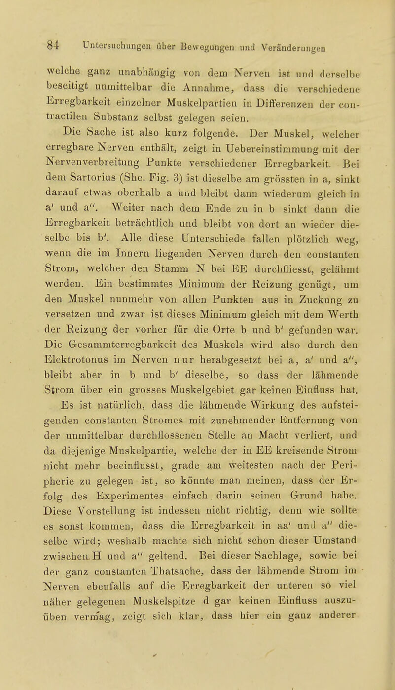 welche ganz unabhängig von dem Nerven ist und derselbe beseitigt unmittelbar die Annahme, dass die verschiedene Erregbarkeit einzelner Muskelpartien in Differenzen der con- tractilen Substanz selbst gelegen seien. Die Sache ist also kurz folgende. Der Muskel, welcher erregbare Nerven enthält, zeigt in Uebereinstimmung mit der Nervenverbreitung Punkte verschiedener Erregbarkeit. Bei dem Sartorius (She. Fig. 3) ist dieselbe am grössten in a, sinkt darauf etwas oberhalb a und bleibt dann wiederum gleich in a' und a. Weiter nach dem Ende zu in b sinkt dann die Erregbarkeit beträchtlich und bleibt von dort an wieder die- selbe bis b'. Alle diese Unterschiede fallen plötzlich weg, wenn die im Innern liegenden Nerven durch den constanteu Strom, welcher den Stamm N bei EE durchfliesst, gelähmt werden. Ein bestimmtes Minimum der Reizung genügt, um den Muskel nunmehr von allen Punkten aus in Zuckung zu versetzen und zwar ist dieses Minimum gleich mit dem Werth der Reizung der vorher für die Orte b und b' gefunden war. Die Gesammterregbarkeit des Muskels wird also durch den Elektrotonus im Nerven nur herabgesetzt bei a, a' und a, bleibt aber in b und b' dieselbe, so dass der lähmende Strom über ein grosses Muskelgebiet gar keinen Einfluss hat. Es ist natürlich, dass die lähmende Wirkung des aufstei- genden constanten Stromes mit zunehmender Entfernung von der unmittelbar durchflossenen Stelle an Macht verliert, und da diejenige Muskelpartie, welche der in EE kreisende Strom nicht mehr beeinflusst, grade am weitesten nach der Peri- pherie zu gelegen ist, so könnte man meinen, dass der Er- folg des Experimentes einfach darin seinen Grund habe. Diese Vorstellung ist indessen nicht richtig, denn wie sollte es sonst kommen, dass die Erregbarkeit in aa' unil a die- selbe wird; weshalb machte sich nicht schon dieser Umstand zwischen. H und a geltend. Bei dieser Sachlage, sowie bei der ffanz constanten Thatsache, dass der lähmende Strom im Nerven ebenfalls auf die Erregbarkeit der unteren so viel näher gelegenen Muskelspitze d gar keinen Einfluss auszu- üben verm'ag, zeigt sich klar, dass hier ein ganz anderer