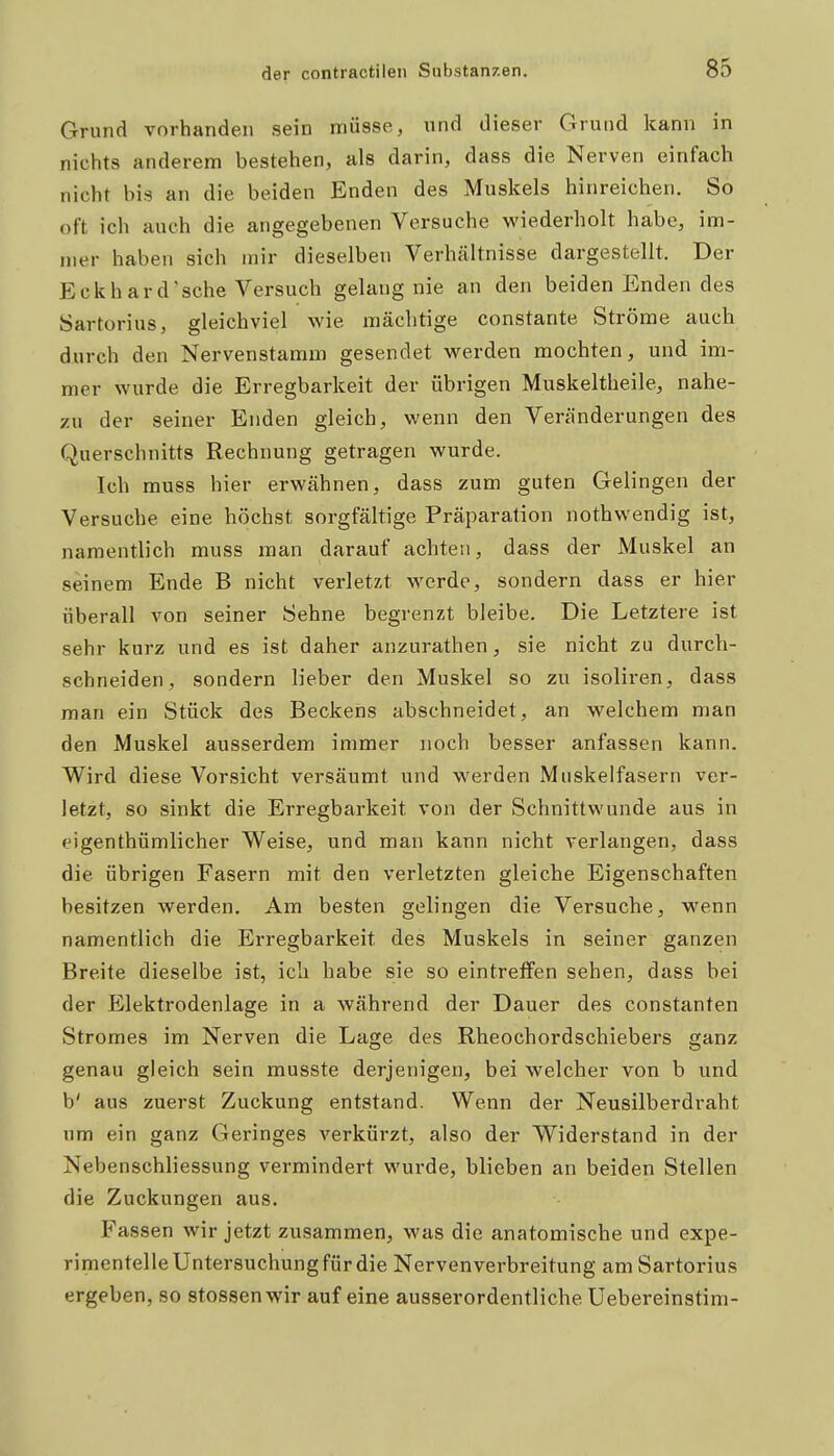 Grund vorhanden sein müsse, und dieser Grund kann in nichts anderem bestehen, als darin, dass die Nerven einfach nicht bis an die beiden Enden des Muskels hinreichen. So oft ich auch die angegebenen Versuche wiederholt habe, im- mer haben sich mir dieselben Verhältnisse dargestellt. Der Eckhard'sehe Versuch gelaug nie an den beiden Enden des Sartorius, gleichviel wie mächtige constante Ströme auch durch den Nervenstamm gesendet werden mochten, und im- mer wurde die Erregbarkeit der übrigen Muskeltheile, nahe- zu der seiner Enden gleich, wenn den Veränderungen des Querschnitts Rechnung getragen wurde. Ich muss hier erwähnen, dass zum guten Gelingen der Versuche eine höchst sorgfältige Präparation nothwendig ist, namentlich muss man darauf achten, dass der Muskel an seinem Ende B nicht verletzt werde, sondern dass er hier überall von seiner Sehne begrenzt bleibe. Die Letztere ist sehr kurz und es ist daher anzurathen, sie nicht zu durch- schneiden, sondern lieber den Muskel so zu isoliren, dass man ein Stück des Beckens abschneidet, an welchem man den Muskel ausserdem immer noch besser anfassen kann. Wird diese Vorsicht versäumt und werden Muskelfasern ver- letzt, so sinkt die Erregbarkeit von der Schnittwunde aus in eigenthümlicher Weise, und man kann nicht verlangen, dass die übrigen Fasern mit den verletzten gleiche Eigenschaften besitzen werden. Am besten gelingen die Versuche, wenn namentlich die Erregbarkeit des Muskels in seiner ganzen Breite dieselbe ist, ich habe sie so eintreffen sehen, dass bei der Elektrodenlage in a während der Dauer des constanten Stromes im Nerven die Lage des Rheochordschiebers ganz genau gleich sein musste derjenigen, bei welcher von b und b' aus zuerst Zuckung entstand. Wenn der Neusilberdraht um ein ganz Geringes verkürzt, also der Widerstand in der Nebenschliessung vermindert wurde, blieben an beiden Stellen die Zuckungen aus. Fassen wir jetzt zusammen, was die anatomische und expe- rimentelle Untersuchung für die Nervenverbreitung am Sartorius ergeben, so Stessen wir auf eine ausserordentliche Uebereinstim-
