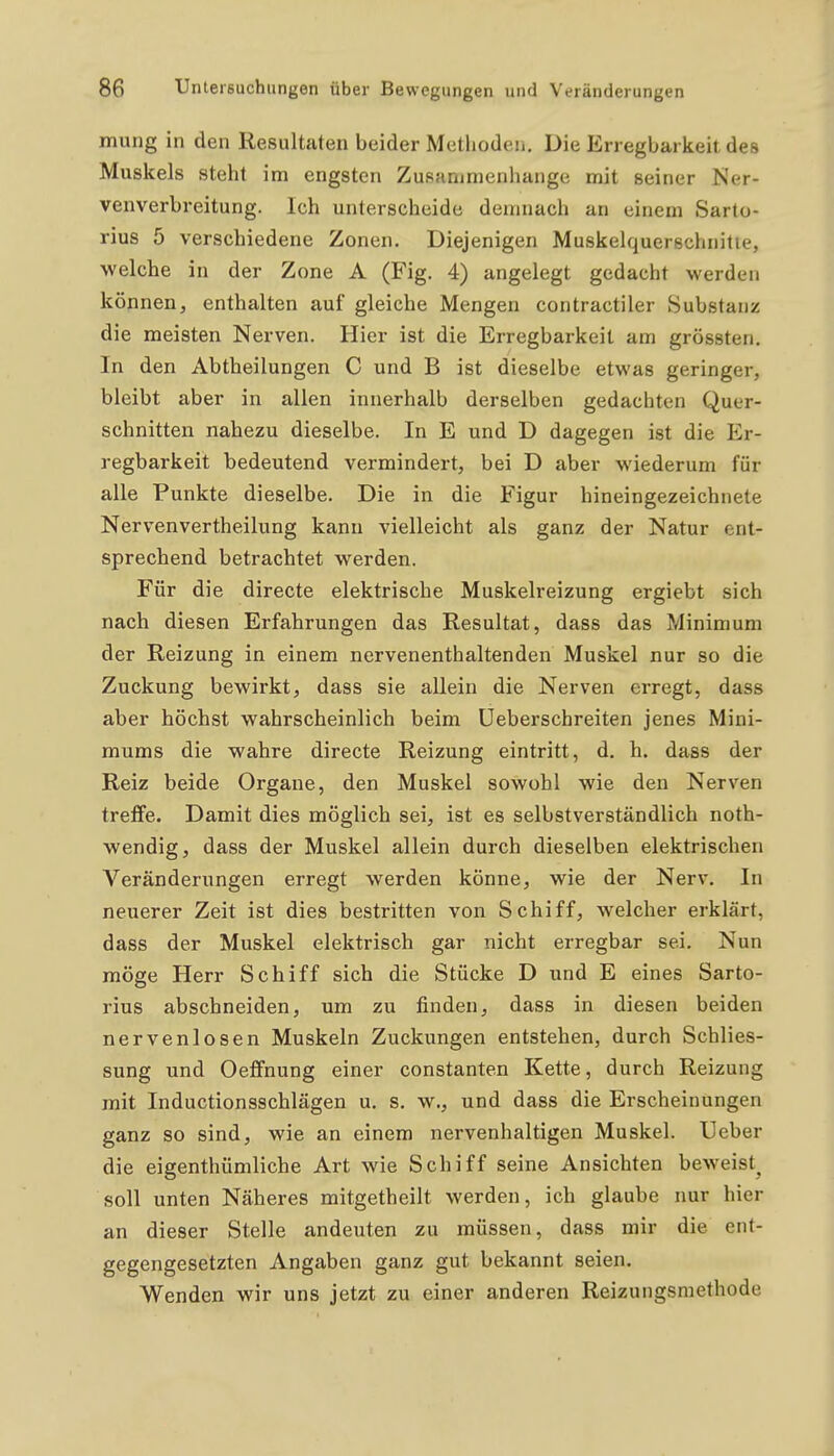 mung in den Resultaten beider Metliodeii. Die Erregbarkeit des Muskels steht im engsten Zusfimmenhange mit seiner Ner- venverbreitung. Ich unterscheide demnach an einem Sarto- rius 5 verschiedene Zonen. Diejenigen Muskelquerschnitie, welche in der Zone A (Fig. 4) angelegt gedacht werden können, enthalten auf gleiche Mengen contractiler Substanz die meisten Nerven. Hier ist die Erregbarkeit am grössten. In den Abtheilungen C und B ist dieselbe etwas geringer, bleibt aber in allen innerhalb derselben gedachten Quer- schnitten nahezu dieselbe. In E und D dagegen ist die Er- regbarkeit bedeutend vermindert, bei D aber wiederum für alle Punkte dieselbe. Die in die Figur hineingezeichnete Nervenvertheilung kann vielleicht als ganz der Natur ent- sprechend betrachtet werden. Für die directe elektrische Muskelreizung ergiebt sich nach diesen Erfahrungen das Resultat, dass das Minimum der Reizung in einem nervenenthaltenden Muskel nur so die Zuckung bewirkt, dass sie allein die Nerven erregt, dass aber höchst wahrscheinlich beim üeberschreiten jenes Mini- mums die wahre directe Reizung eintritt, d. h. dass der Reiz beide Organe, den Muskel sowohl wie den Nerven treffe. Damit dies möglich sei, ist es selbstverständlich noth- wendig, dass der Muskel allein durch dieselben elektrischen Veränderungen erregt werden könne, wie der Nerv. In neuerer Zeit ist dies bestritten von Schiff, welcher erklärt, dass der Muskel elektrisch gar nicht erregbar sei. Nun möge Herr Schiff sich die Stücke D und E eines Sarto- rius abschneiden, um zu finden, dass in diesen beiden nervenlosen Muskeln Zuckungen entstehen, durch Schlies- sung und Oeffnung einer constanten Kette, durch Reizung mit Inductionsschlägen u. s. w., und dass die Erscheinungen ganz so sind, wie an einem nervenhaltigen Muskel. Ueber die eigenthümliche Art wie Schiff seine Ansichten beweist^ soll unten Näheres mitgetheilt werden, ich glaube nur hier an dieser Stelle andeuten zu müssen, dass mir die ent- gegengesetzten Angaben ganz gut bekannt seien. Wenden wir uns jetzt zu einer anderen Reizungsmethode