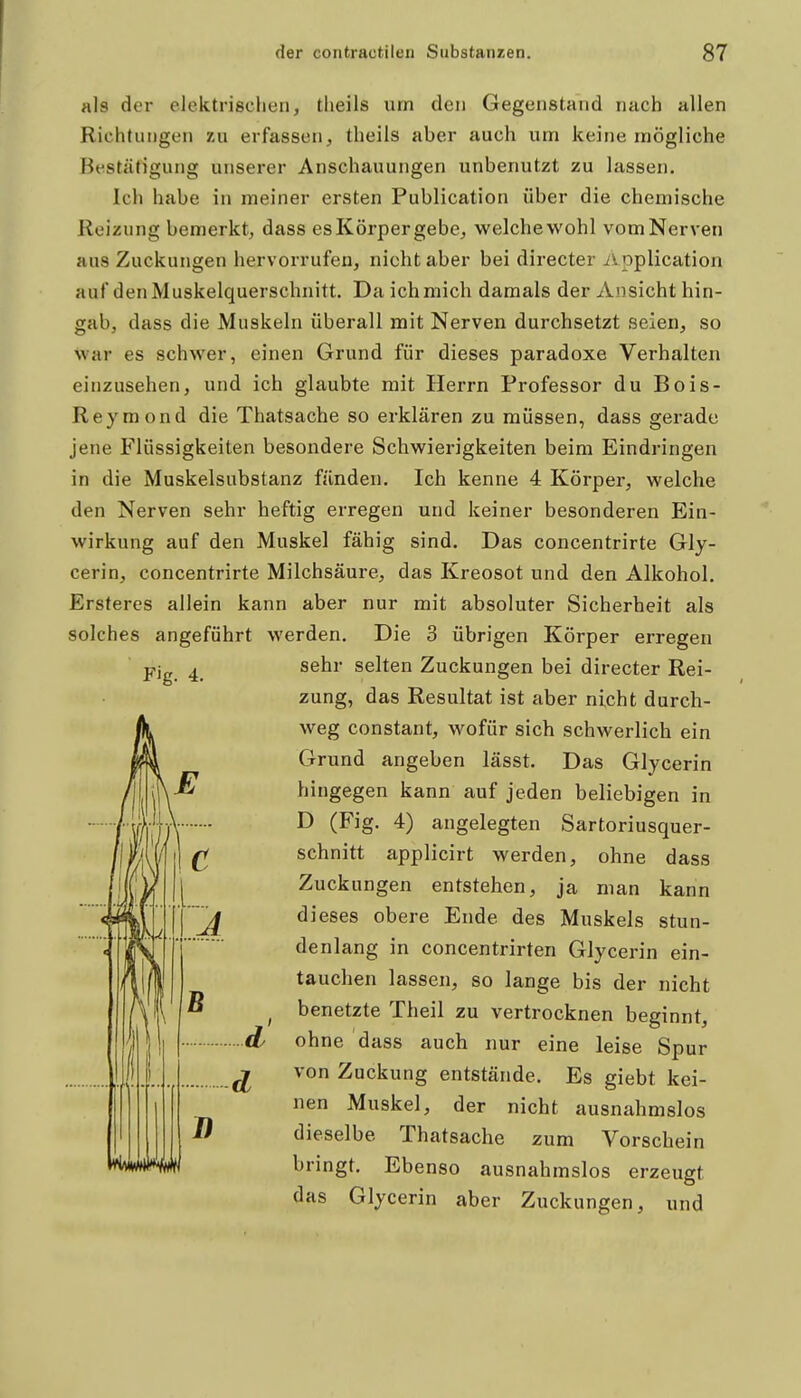 als der elektrisclien, tlieils um den Gegenstand nach allen Richtungen zu erfassen, theils aber auch um keine mögliche Bestätigung unserer Anschauungen unbenutzt zu lassen. Ich habe in meiner ersten Publication über die chemische Reizung bemerkt, dass esKörpergebe, welche wohl vom Nerven aus Zuckungen hervorrufen, nicht aber bei directer ivoplication auf den Muskelquerschnitt. Da ich mich damals der Ansicht hin- gab, dass die Muskeln überall mit Nerven durchsetzt seien, so war es schwer, einen Grund für dieses paradoxe Verhalten einzusehen, und ich glaubte mit Herrn Professor du Bois- Reymond die Thatsache so erklären zu müssen, dass gerade jene Flüssigkeiten besondere Schwierigkeiten beim Eindringen in die Muskelsubstanz fänden. Ich kenne 4 Körper, welche den Nerven sehr heftig erregen und keiner besonderen Ein- wirkung auf den Muskel fähig sind. Das concentrirte Gly- cerin, concentrirte Milchsäure, das Kreosot und den Alkohol. Erstercs allein kann aber nur mit absoluter Sicherheit als solches angeführt werden. Die 3 übrigen Körper erregen Fig. 4. sehr selten Zuckungen bei directer Rei- zung, das Resultat ist aber nicht durch- weg constant, wofür sich schwerlich ein Grund angeben lässt. Das Glycerin hingegen kann auf jeden beliebigen in D (Fig. 4) angelegten Sartoriusquer- schnitt applicirt werden, ohne dass Zuckungen entstehen, ja man kann dieses obere Ende des Muskels stun- denlang in concentrirten Glycerin ein- tauchen lassen, so lange bis der nicht benetzte Theil zu vertrocknen beginnt, ohne dass auch nur eine leise Spur von Zuckung entstände. Es giebt kei- nen Muskel, der nicht ausnahmslos dieselbe Thatsache zum Vorschein brmgt. Ebenso ausnahmslos erzeugt das Glycerin aber Zuckungen, und