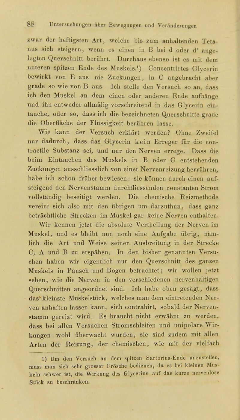 zwar der heftigsten Art, welche bis zum anhaltenden Teta- nus sich steigern, wenn es einen in B bei d oder d' ange- legten Querschnitt berührt. Durchaus ebenso ist es mit dem unteren spitzen Ende des Muskels.') Concentrirtes Glycerin bewirkt von E aus nie Zuckungen, in C angebracht aber grade so wie von B aus. Ich stelle den Versuch so an, dass ich den Muskel an dem einen oder anderen Ende aufhänge lind ihn entweder allmälig vorschreitend in das Glycerin ein- tauche, oder so, dass ich die bezeichneten Querschnitte grade die Oberfläche der Flüssigkeit berühren lasse. Wie kann der Versuch erklärt werden? Ohne Zweifel nur dadurch, dass das Glycerin kein Erreger für die con- tractile Substanz sei, und nur den Nerven errege. Dass die beim Eintauchen des Muskels in B oder C entstehenden Zuckungen ausschliesslich von einer Nervenreizung herrühren, habe ich schon früher bewiesen: sie können durch einen auf- steigend den Nervenstamm durchfliessenden constanten Strom vollständig beseitigt werden. Die chemische Reizmethode vereint sich also mit den übrigen um darzuthun, dass ganz beträchtliche Strecken im Muskel gar keine Nerven enthalten. Wir kennen jetzt die absolute Vertheilung der Nerven im Muskel, und es bleibt nun noch eine Aufgabe übrig, näm- lich die Art und Weise seiner Ausbreitung in der Strecke C, A und B zu erspähen. In den bisher genannten Versu- chen haben wir eigentlich nur den Querschnitt des ganzen Muskels in Pausch und Bogen betrachtet; wir wollen jetzt sehen, wie die Nerven in den verschiedenen nervenhaltigen Querschnitten angeordnet sind. Ich habe oben gesagt, dass das''kleinste Muskelstück, welches man dem eintretenden Ner- ven anhaften lassen kann, sich contrahirt, sobald der Nerven- stamm gereizt wird. Es braucht nicht erwähnt zu werden, dass bei allen Versuchen Stromschleifen und unipolare Wir- kungen wohl überwacht wurden, sie sind zudem mit allen Arten der Reizung, der chemischen, wie mit der vielfach 1) Um den Versuch an dem spitzen Sartorius-Ende anzustellen, muss man sich sehr grosser Frösche bedienen, da es bei kleinen Mus- keln schwer ist, die Wirkung des Glycerins auf das kurze nervenlose Stück zu beschränken.