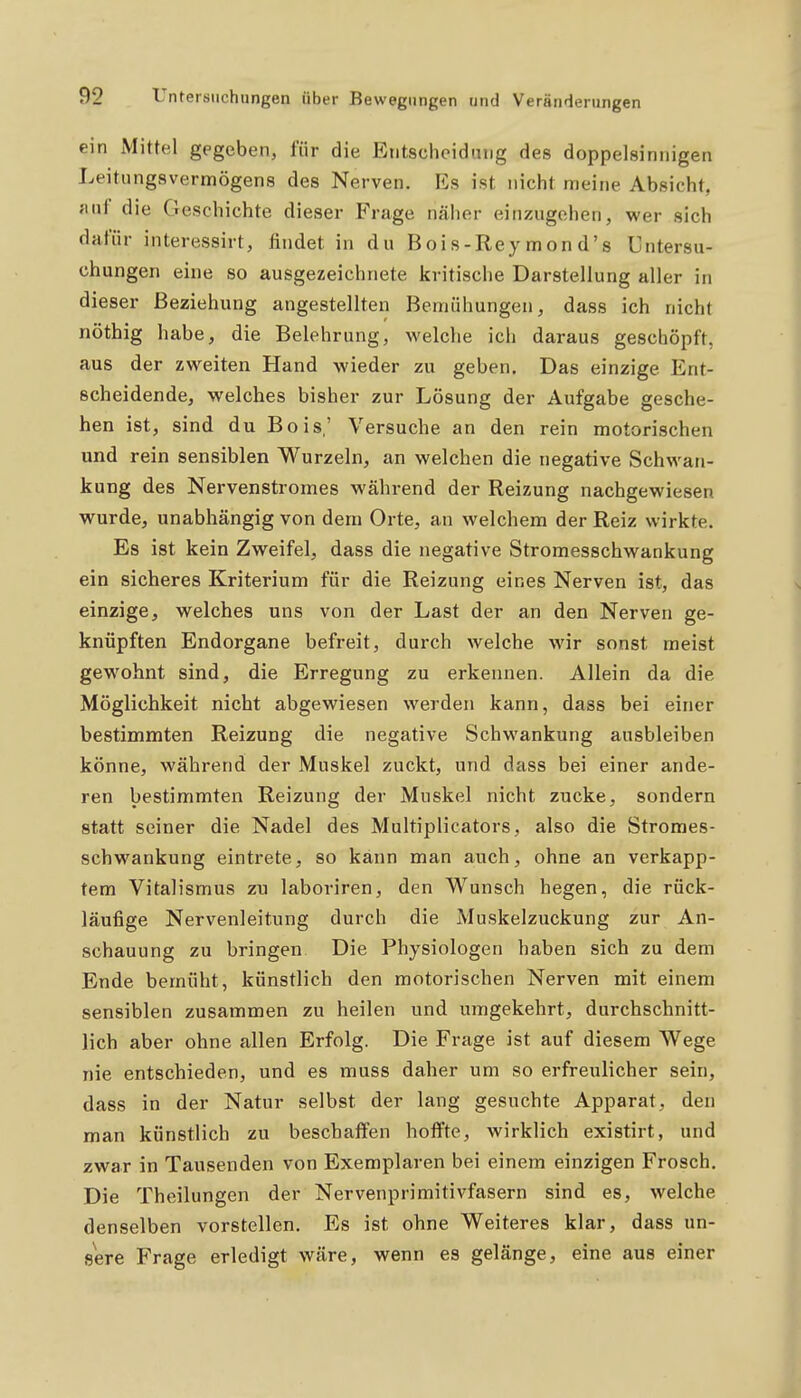 ein Mittel gegeben, für die Entscheidung des doppelsinnigen Leitiingsvermögens des Nerven. Es ist nicht meine Absicht, JHif die Geschichte dieser Frage näher einzugehen, wer sich dafür interessirt, findet in du Bois-Reymond's Untersu- chungen eine so ausgezeichnete kritische Darstellung aller in dieser Beziehung angestellten Bemühungen, dass ich nicht nöthig habe, die Belehrung, welche ich daraus geschöpft, aus der zweiten Hand wieder zu geben. Das einzige Ent- scheidende, welches bisher zur Lösung der Aufgabe gesche- hen ist, sind du Bois,' Versuche an den rein motorischen und rein sensiblen Wurzeln, an welchen die negative Schwan- kung des Nervenstromes während der Reizung nachgewiesen wurde, unabhängig von dem Orte, an welchem der Reiz wirkte. Es ist kein Zweifel, dass die negative Stromesschwankung ein sicheres Kriterium für die Reizung eines Nerven ist, das einzige, welches uns von der Last der an den Nerven ge- knüpften Endorgane befreit, durch welche wir sonst meist gewohnt sind, die Erregung zu erkennen. Allein da die Möglichkeit nicht abgewiesen werden kann, dass bei einer bestimmten Reizung die negative Schwankung ausbleiben könne, während der Muskel zAickt, und dass bei einer ande- ren bestimmten Reizung der Muskel nicht zucke, sondern statt seiner die Nadel des Multiplicators, also die Stromes- schwankung eintrete, so kann man auch, ohne an verkapp- tem Vitalismus zu laboriren, den Wunsch hegen, die rück- läufige Nervenleitung durch die Muskelzuckung zur An- schauung zu bringen Die Physiologen haben sich zu dem Ende bemüht, künstlich den motorischen Nerven mit einem sensiblen zusammen zu heilen und umgekehrt, durchschnitt- lich aber ohne allen Erfolg. Die Frage ist auf diesem Wege nie entschieden, und es muss daher um so erfreulicher sein, dass in der Natur selbst der lang gesuchte Apparat, den man künstlich zu beschaffen hoffte, wirklich existirt, und zwar in Tausenden von Exemplaren bei einem einzigen Frosch. Die Theilungen der Nervenprimitivfasern sind es, welche denselben vorstellen. Es ist ohne Weiteres klar, dass un- sere Frage erledigt wäre, wenn es gelänge, eine aus einer