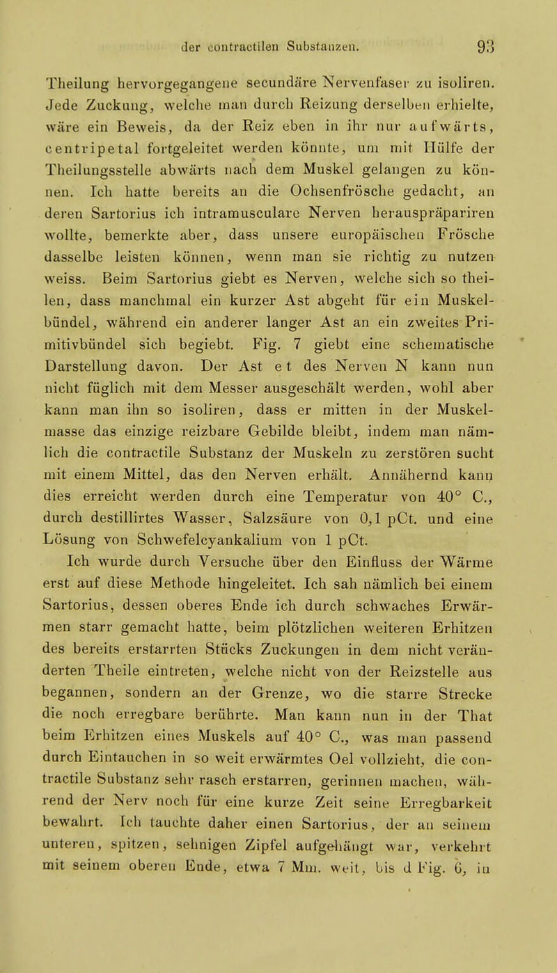 Tlieilung hervorgegangene secundäre Nervenfaser zu isoliren. Jede Zuckung, welclie man durch Reizung derselben erhielte, wäre ein Beweis, da der Reiz eben in ihr nur aufwärts, centripetal fortgeleitet werden könnte, um mit Hülfe der Theilungsstelle abwärts nach dem Muskel gelangen zu kön- nen. Ich hatte bereits an die Ochsenfrösche gedacht, an deren Sartorius ich intramusculare Nerven herauspräpariren wollte, bemerkte aber, dass unsere europäischen Frösche dasselbe leisten können, wenn man sie richtig zu nutzen weiss. Beim Sartorius giebt es Nerven, welche sich so thei- len, dass manchmal ein kurzer Ast abgeht für ein Muskel- bündel, während ein anderer langer Ast an ein zweites Pri- mitivbündel sich begiebt. Fig. 7 giebt eine schematische Darstellung davon. Der Ast e t des Nerven N kann nun nicht füglich mit dem Messer ausgeschält werden, wohl aber kann man ihn so isoliren, dass er mitten in der Muskel- masse das einzige reizbare Gebilde bleibt, indem man näm- lich die contractile Substanz der Muskeln zu zerstören sucht mit einem Mittel, das den Nerven erhält. Annähernd kann dies erreicht werden durch eine Temperatur von 40° C, durch destillirtes Wasser, Salzsäure von 0,1 pCt. und eine Lösung von Schwefelcyankalium von 1 pCt. Ich wurde durch Versuche über den Einfluss der Wärme erst auf diese Methode hingeleitet. Ich sah nämlich bei einem Sartorius, dessen oberes Ende ich durch schwaches Erwär- men starr gemacht hatte, beim plötzlichen weiteren Erhitzen des bereits erstarrten Stücks Zuckungen in dem nicht verän- derten Theile eintreten, welche nicht von der Reizstelle aus begannen, sondern an der Grenze, wo die starre Strecke die noch erregbare berührte. Man kann nun in der That beim Erhitzen eines Muskels auf 40° C, was man passend durch Eintauchen in so weit erwärmtes Oel vollzieht, die con- tractile Substanz sehr rasch erstarren, gerinnen machen, wäh- rend der Nerv noch für eine kurze Zeit seine Erregbarkeit bewahrt. Ich tauchte daher einen Sartorius, der an seinem unteren, spitzen, sehnigen Zipfel aufgehängt war, verkehrt mit seinem oberen Ende, etwa 7 Mm. weit, bis d Fig. 6, iu
