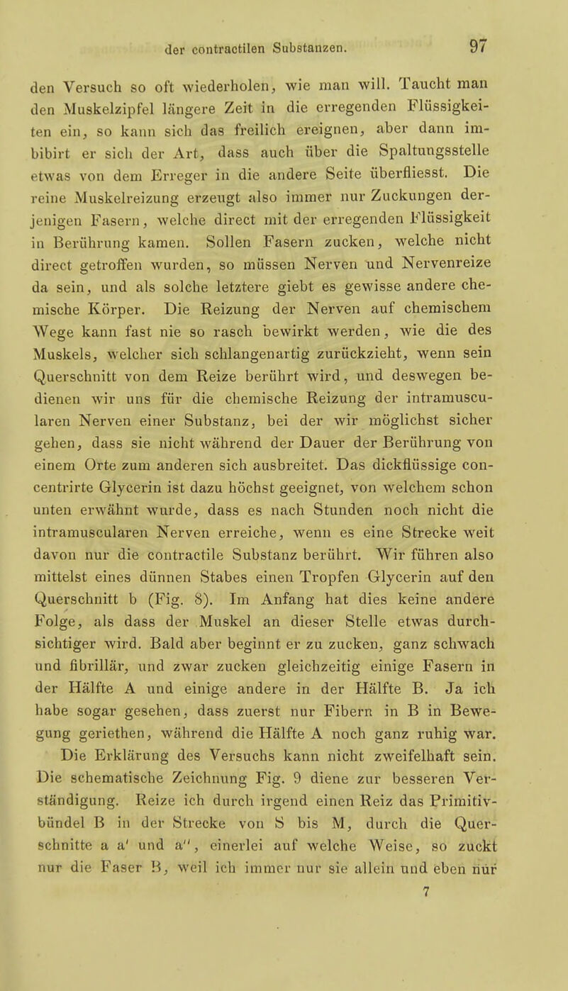 den Versuch so oft wiederholen, wie man will. Taucht man den Muskelzipfel längere Zeit in die erregenden Flüssigkei- ten ein, so kann sich das freilich ereignen, aber dann im- bibirt er sich der Art, dass auch über die Spaltungsstelle etwas von dem Erreger in die andere Seite überfliesst. Die reine Muskelreizung erzeugt also immer nur Zuckungen der- jenigen Fasern, welche direct mit der erregenden Flüssigkeit in Berührung kamen. Sollen Fasern zucken, welche nicht direct getroffen wurden, so müssen Nerven und Nervenreize da sein, und als solche letztere giebt es gewisse andere che- mische Körper. Die Reizung der Nerven auf chemischem Wege kann fast nie so rasch bewirkt werden, wie die des Muskels, welcher sich schlangenartig zurückzieht, wenn sein Querschnitt von dem Reize berührt wird, und deswegen be- dienen wir uns für die chemische Reizung der intramuscu- laren Nerven einer Substanz, bei der wir möglichst sicher gehen, dass sie nicht während der Dauer der Berührung von einem Orte zum anderen sich ausbreitet. Das dickflüssige con- centrirte Glycerin ist dazu höchst geeignet, von welchem schon unten erwähnt wurde, dass es nach Stunden noch nicht die intramuscularen Nerven erreiche, wenn es eine Strecke weit davon nur die contractile Substanz berührt. Wir führen also mittelst eines dünnen Stabes einen Tropfen Glycerin auf den Querschnitt b (Fig. 8). Im Anfang hat dies keine andere Folge, als dass der Muskel an dieser Stelle etwas durch- sichtiger wird. Bald aber beginnt er zu zucken, ganz schwach und fibrillär, und zwar zucken gleichzeitig einige Fasern in der Hälfte A und einige andere in der Hälfte B. Ja ich habe sogar gesehen, dass zuerst nur Fibern in B in Bewe- gung geriethen, während die Hälfte A noch ganz ruhig war. Die Erklärung des Versuchs kann nicht zweifelhaft sein. Die schematische Zeichnung Fig. 9 diene zur besseren Ver- ständigung. Reize ich durch irgend einen Reiz das Primitiv- bündel B in der Strecke von S bis M, durch die Quer- schnitte a a' und a, einerlei auf welche Weise, so zuckt nur die Faser B, weil ich immer nur sie allein und eben nur 7