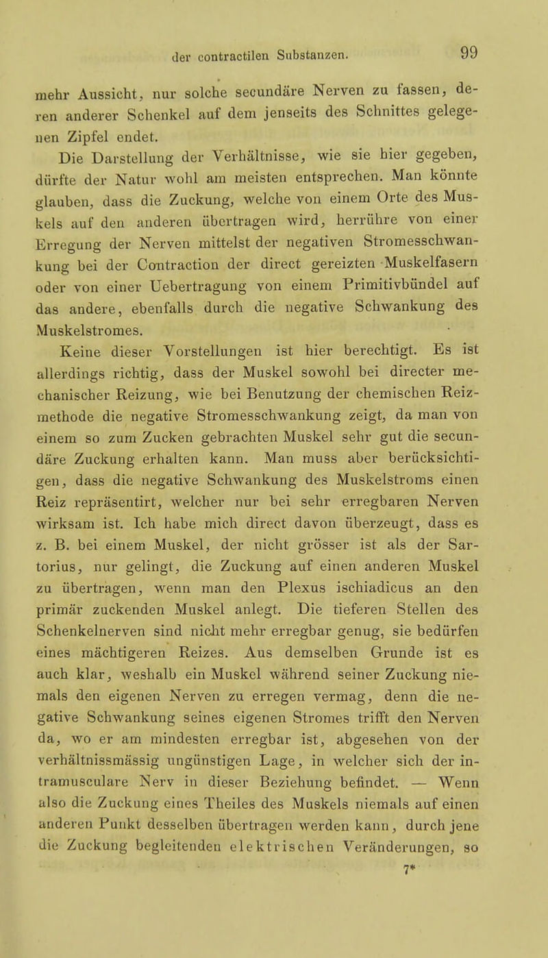 mehr Aussicht, nur solche secundäre Nerven zu fassen, de- ren anderer Schenkel auf dem jenseits des Schnittes gelege- nen Zipfel endet. Die Darstellung der Verhältnisse, wie sie hier gegeben, dürfte der Natur wohl am meisten entsprechen. Man könnte glauben, dass die Zuckung, welche von einem Orte des Mus- kels auf den anderen übertragen wird, herrühre von einer Erregung der Nerven mittelst der negativen Stromesschwan- kung bei der Contraction der direct gereizten Muskelfasern oder von einer Uebertragung von einem Primitivbündel auf das andere, ebenfalls durch die negative Schwankung des Muskelstromes. Keine dieser Vorstellungen ist hier berechtigt. Es ist allerdings richtig, dass der Muskel sowohl bei directer me- chanischer Reizung, wie bei Benutzung der chemischen Reiz- methode die negative Stromesschwankung zeigt, da man von einem so zum Zucken gebrachten Muskel sehr gut die secun- däre Zuckung erhalten kann. Man muss aber berücksichti- gen, dass die negative Schwankung des Muskelstroms einen Reiz repräsentirt, welcher nur bei sehr erregbaren Nerven wirksam ist. Ich habe mich direct davon überzeugt, dass es z. B. bei einem Muskel, der nicht grösser ist als der Sar- torius, nur gelingt, die Zuckung auf einen anderen Muskel zu übertragen, wenn man den Plexus ischiadicus an den primär zuckenden Muskel anlegt. Die tieferen Stellen des Schenkelnerven sind niclit mehr erregbar genug, sie bedürfen eines mächtigeren Reizes. Aus demselben Grunde ist es auch klar, weshalb ein Muskel während seiner Zuckung nie- mals den eigenen Nerven zu erregen vermag, denn die ne- gative Schwankung seines eigenen Stromes trifft den Nerven da, wo er am mindesten erregbar ist, abgesehen von der verhältnissmässig ungünstigen Lage, in welcher sich der in- tramusculare Nerv in dieser Beziehung befindet. — Wenn also die Zuckung eines Theiles des Muskels niemals auf einen anderen Punkt desselben übertragen werden kann, durch jene die Zuckung begleitenden elektrischen Veränderungen, so 7*