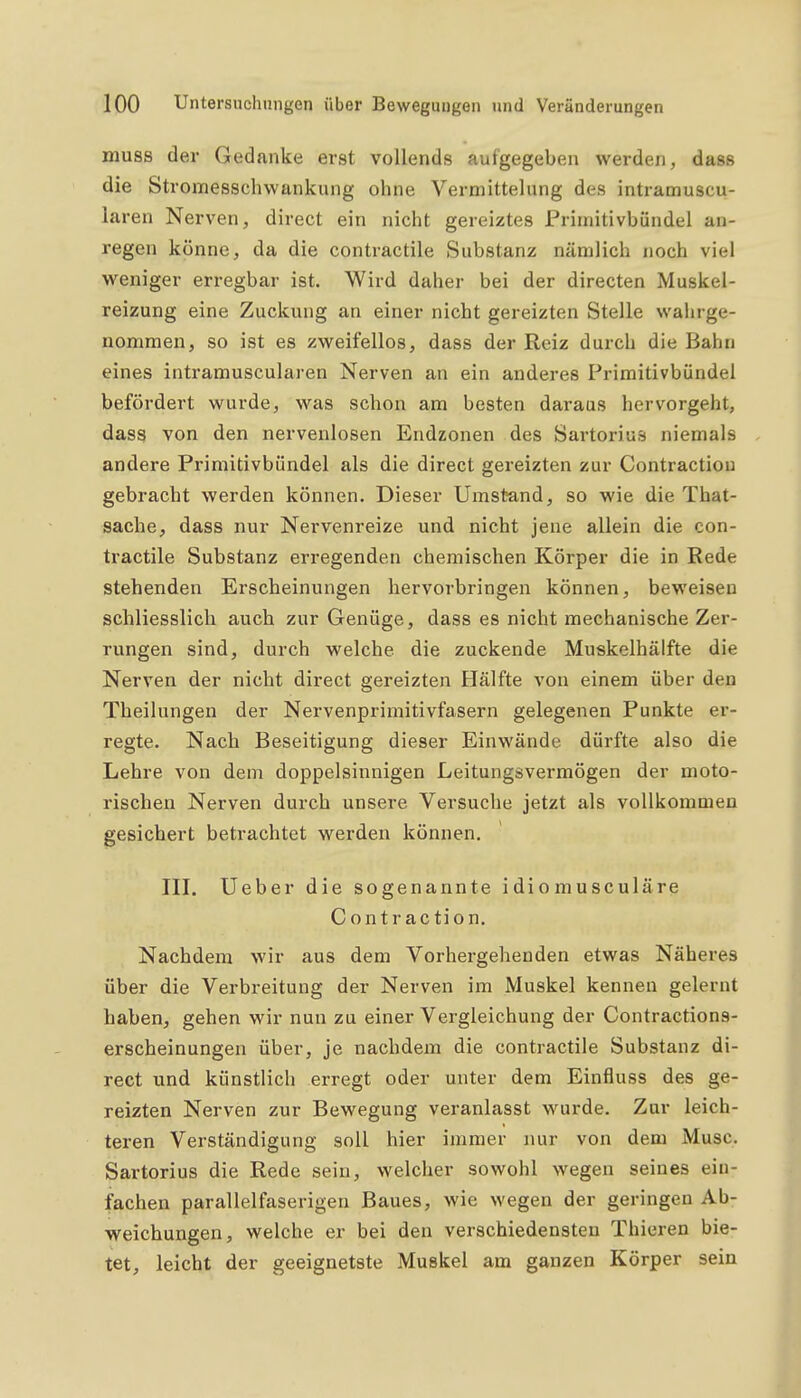 muss der Gedanke erst vollends aufgegeben werden, dass die Stromesschwankung ohne Verniittelung des intramuscu- laren Nerven, direct ein nicht gereiztes Priinitivbiindei an- regen könne, da die contractile Substanz nämlich noch viel weniger erregbar ist. Wird daher bei der directen Muskel- reizung eine Zuckung an einer nicht gereizten Stelle wahrge- nommen, so ist es zweifellos, dass der Reiz durch die Bahn eines intramuscularen Nerven an ein anderes Primitivbündel befördert wurde, was schon am besten daraus hervorgeht, dass von den nervenlosen Endzonen des Sartorius niemals andere Primitivbündel als die direct gereizten zur Contractiou gebracht werden können. Dieser Umstand, so wie die That- sache, dass nur Nervenreize und nicht jene allein die con- tractile Substanz erregenden chemischen Körper die in Rede stehenden Erscheinungen hervorbringen können, beweisen schliesslich auch zur Genüge, dass es nicht mechanische Zer- rungen sind, durch welche die zuckende Muskelhälfte die Nerven der nicht direct gereizten Hälfte von einem über den Theilungen der Nervenprimitivfasern gelegenen Punkte er- regte. Nach Beseitigung dieser Einwände dürfte also die Lehre von dem doppelsinnigen Leitungsvermögen der moto- rischen Nerven durch unsere Versuche jetzt als vollkommen gesichert betrachtet werden können. III. Ueber die sogenannte idiomusculäre Contraction. Nachdem wir aus dem Vorhergehenden etwas Näheres über die Verbreitung der Nerven im Muskel kennen gelernt haben, gehen wir nun zu einer Vergleichung der Contractions- erscheinungen über, je nachdem die contractile Substanz di- rect und künstlich erregt oder unter dem Einfluss des ge- reizten Nerven zur Bewegung veranlasst wurde. Zur leich- teren Verständigung soll hier immer nur von dem Muse. Sartorius die Rede sein, welcher sowohl wegen seines ein- fachen parallelfaserigen Baues, wie wegen der geringen Ab- weichungen, welche er bei den verschiedensten Thieren bie- tet, leicht der geeignetste Muskel am ganzen Körper sein