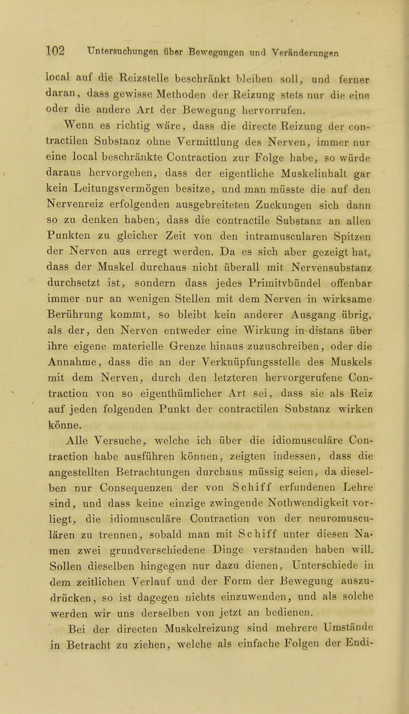 local auf die Reizstelle beschränkt bleiben soll, und ferner daran, dass gewisse Methoden der Reizung stets nur die eine oder die andere Art der Bewegung hervorrufen. Wenn es richtig wäre, dass die directe Reizung der con- tractilen Substanz ohne Vermittlung des Nerven, immer nur eine local beschränkte Contraction zur Folge habe, so würde daraus hervorgehen, dass der eigentliche Muskelinhalt gar kein Leitungsvermögen besitze, und man müsste die auf den Nervenreiz erfolgenden ausgebreiteten Zuckungen sich dann so zu denken haben, dass die contractile Substanz an allen Punkten zu gleicher Zeit von den intramuscularen Spitzen der Nerven aus erregt werden. Da es sich aber gezeigt hat, dass der Muskel durchaus nicht überall mit Nervensubstanz durchsetzt ist, sondern dass jedes Primitvbündel offenbar immer nur an wenigen Stellen mit dem Nerven in wirksame Berührung kommt, so bleibt kein anderer Ausgang übrig, als der, den Nerven entweder eine Wirkung in distans über ihre eigene materielle Grenze hinaus zuzuschreiben, oder die Annahme, dass die an der Verknüpfungsstelle des Muskels mit dem Nerven, durch den letzteren hervorgerufene Con- traction von so eigenthümlicher Art sei, dass sie als Reiz auf jeden folgenden Punkt der contractilen Substanz wirken könne. Alle Versuche, welche ich über die idiomusculäre Con- traction habe ausführen können, zeigten indessen, dass die angestellten Betrachtungen durchaus müssig seien, da diesel- ben nur Consequenzen der von Schiff erfundenen Lehre sind, und dass keine einzige zwingende Nothwendigkeit vor- liegt, die idiomusculäre Contraction von der neuromuscu- lären zu trennen, sobald man mit Schiff unter diesen Na- men zwei grundverschiedene Dinge verstanden haben will. Sollen dieselben hingegen nur dazu dienen, Unterschiede in dem zeitlichen Verlauf und der Form der Bewegung auszu- drücken, so ist dagegen nichts einzuwenden, und als solche werden wir uns derselben von jetzt an bedienen. Bei der directen Muskelreizung sind mehrere Umstände in Betracht zu ziehen, welche als einfache Folgen der Endi-