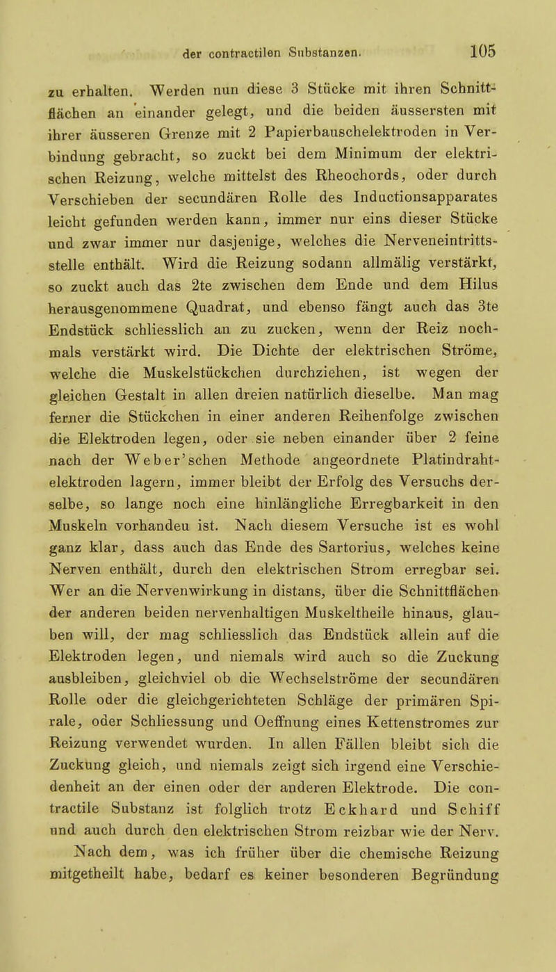zu erhalten, Werden nun diese 3 Stücke mit ihren Schnitt- flächen an einander gelegt, und die beiden äussersten mit ihrer äusseren Grenze mit 2 Papierbauscbelektroden in Ver- bindung gebracht, so zuckt bei dem Minimum der elektri- schen Reizung, welche mittelst des Rheochords, oder durch Verschieben der secundären Rolle des Inductionsapparates leicht gefunden werden kann, immer nur eins dieser Stücke und zwar immer nur dasjenige, welches die Nerveneintritts- stelle enthält. Wird die Reizung sodann allmälig verstärkt, so zuckt auch das 2te zwischen dem Ende und dem Hilus herausgenommene Quadrat, und ebenso fängt auch das 3te Endstück schliesslich an zu zucken, wenn der Reiz noch- mals verstärkt wird. Die Dichte der elektrischen Ströme, welche die Muskel Stückchen durchziehen, ist wegen der gleichen Gestalt in allen dreien natürlich dieselbe. Man mag ferner die Stückchen in einer anderen Reihenfolge zwischen die Elektroden legen, oder sie neben einander über 2 feine nach der Weber'sehen Methode angeordnete Platindraht- elektroden lagern, immer bleibt der Erfolg des Versuchs der- selbe, so lange noch eine hinlängliche Erregbarkeit in den Muskeln vorhanden ist. Nach diesem Versuche ist es wohl ganz klar, dass auch das Ende des Sartorius, welches keine Nerven enthält, durch den elektrischen Strom erregbar sei. Wer an die Nervenwirkung in distans, über die Schnittflächen der anderen beiden nervenhaltigen Muskeltheile hinaus, glau- ben will, der mag schliesslich das Endstück allein auf die Elektroden legen, und niemals wird auch so die Zuckung ausbleiben, gleichviel ob die Wechselströme der secundären Rolle oder die gleichgerichteten Schläge der primären Spi- rale, oder Schliessung und Oelfnung eines Kettenstromes zur Reizung verwendet wurden. In allen Fällen bleibt sich die Zuckung gleich, und niemals zeigt sich irgend eine Verschie- denheit an der einen oder der anderen Elektrode. Die con- tractile Substanz ist folglich trotz Eckhard und Schiff und auch durch den elektrischen Strom reizbar wie der Nerv. Nach dem, was ich früher über die chemische Reizung mitgetheilt habe, bedarf es keiner besonderen Begründung