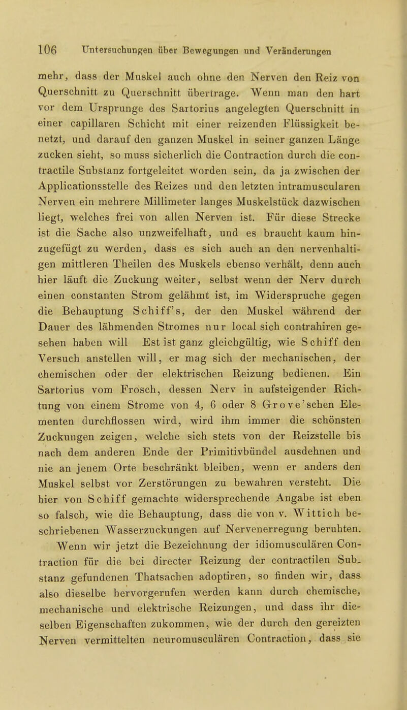 mehr, dass der Muskel auch ohne den Nerven den Reiz von Querschnitt zu Querschnitt übertrage. Wenn man den hart vor dem Ursprünge des Sartorius angelegten Querschnitt in einer capillaren Schicht mit einer reizenden Flüssigkeit be- netzt, und darauf den ganzen Muskel in seiner ganzen Länge zucken sieht, so muss sicherlich die Contraction durch die con- tractile Substanz fortgeleitet worden sein, da ja zwischen der Applicationsstelle des Reizes und den letzten intramuscularen Nerven ein mehrere Millimeter langes Muskelstück dazwischen liegt, welches frei von allen Nerven ist. Für diese Strecke ist die Sache also unzweifelhaft, und es braucht kaum hin- zugefügt zu werden, dass es sich auch an den nervenhalti- gen mittleren Theilen des Muskels ebenso verhält, denn auch hier läuft die Zuckung weiter, selbst wenn der Nerv durch einen constanten Strom gelähmt ist, im Widerspruche gegen die Behauptung Schiffs, der den Muskel während der Dauer des lähmenden Stromes nur local sich contrahiren ge- sehen haben will Est ist ganz gleichgültig, wie Schiff den Versuch anstellen will, er mag sich der mechanischen, der chemischen oder der elektrischen Reizung bedienen. Ein Sartorius vom Frosch, dessen Nerv in aufsteigender Rich- tung von einem Strome von 4, 6 oder 8 Grove'sehen Ele- menten durchflössen wird, wird ihm immer die schönsten Zuckungen zeigen, welche sich stets von der Reizstelle bis nach dem anderen Ende der Primitivbündel ausdehnen und nie an jenem Orte beschränkt bleiben, wenn er anders den Muskel selbst vor Zerstörungen zu bewahren versteht. Die hier von Schiff gemachte widersprechende Angabe ist eben so falsch, wie die Behauptung, dass die von v. Wittich be- schriebenen Wasserzuckungen auf Nervenerregung beruhten. Wenn wir jetzt die Bezeichnung der idiomusculären Con- traction für die bei directer Reizung der contractilen Sub- stanz gefundenen Thatsachen adoptiren, so finden wir, dass also dieselbe hervorgerufen werden kann durch chemische, mechanische und elektrische Reizungen, und dass ihr die- selben Eigenschaften zukommen, wie der durch den gereizten Nerven vermittelten neuromusculären Contraction, dass sie