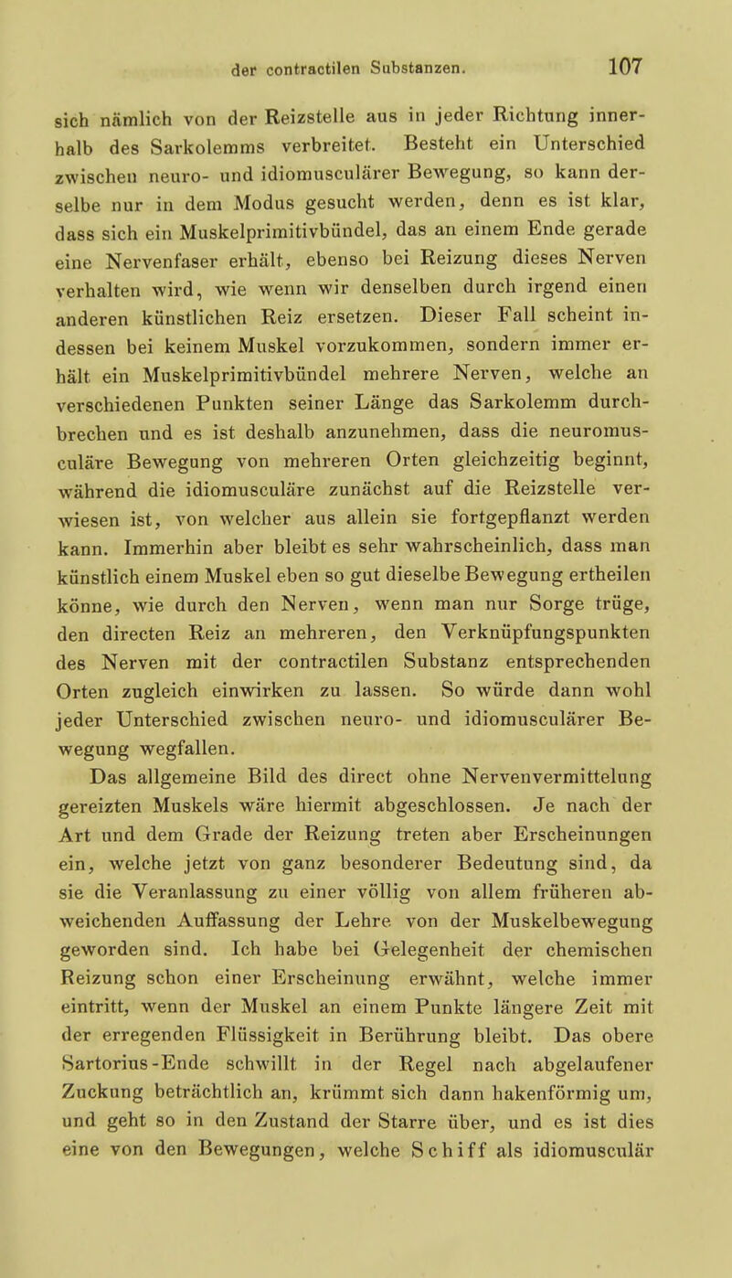 sich nämlich von der Reizstelle aus in jeder Richtung inner- halb des Sarkolemms verbreitet. Besteht ein Unterschied zwischen neuro- und idiomusculärer Bewegung, so kann der- selbe nur in dem Modus gesucht werden, denn es ist klar, dass sich ein Muskelprimitivbündel, das an einem Ende gerade eine Nervenfaser erhält, ebenso bei Reizung dieses Nerven verhalten wird, wie wenn wir denselben durch irgend einen anderen künstlichen Reiz ersetzen. Dieser Fall scheint in- dessen bei keinem Muskel vorzukommen, sondern immer er- hält ein Muskelprimitivbündel mehrere Nerven, welche an verschiedenen Punkten seiner Länge das Sarkolemm durch- brechen und es ist deshalb anzunehmen, dass die neuromus- culäre Bewegung von mehreren Orten gleichzeitig beginnt, während die idiomusculäre zunächst auf die Reizstelle ver- wiesen ist, von welcher aus allein sie fortgepflanzt werden kann. Immerhin aber bleibt es sehr wahrscheinlich, dass man künstlich einem Muskel eben so gut dieselbe Bewegung ertheilen könne, wie durch den Nerven, wenn man nur Sorge trüge, den directen Reiz an mehreren, den Verknüpfungspunkten des Nerven mit der contractilen Substanz entsprechenden Orten zugleich einwirken zu lassen. So würde dann wohl jeder Unterschied zwischen neuro- und idiomusculärer Be- wegung wegfallen. Das allgemeine Bild des direct ohne Nervenvermittelung gereizten Muskels wäre hiermit abgeschlossen. Je nach der Art und dem Grade der Reizung treten aber Erscheinungen ein, welche jetzt von ganz besonderer Bedeutung sind, da sie die Veranlassung zu einer völlig von allem früheren ab- weichenden Auffassung der Lehre von der Muskelbewegung geworden sind. Ich habe bei Gelegenheit der chemischen Reizung schon einer Erscheinung erwähnt, welche immer eintritt, wenn der Muskel an einem Punkte längere Zeit mit der erregenden Flüssigkeit in Berührung bleibt. Das obere Sartorius-Ende schwillt in der Regel nach abgelaufener Zuckung beträchtlich an, krümmt sich dann hakenförmig um, und geht so in den Zustand der Starre über, und es ist dies eine von den Bewegungen, welche Schiff als idiorausculär