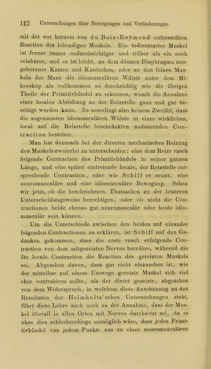 mit der vor kurzem von du Bois-Reymond untersuchten Reaction des lebendigen Muskels. Ein todtenstarrer Muskel ist ferner immer undurchsichtiger und trüber als ein noch reizbarer, und es ist leicht, an dem dünnen Diaphragma neu- geborener Katzen und Kaninchen, oder an den feinen Mus- keln der Maus die idiomusculären Wülste unter dem Mi- kroskop als vollkommen so durchsichtig wie die übrigen Theile der Primitivbündel zu erkennen, womit die Annahme einer localen Abtödtung an der Reizstelle ganz und gar be- seitigt werden kann. Es untei-liegt also keinem Zweifel, dass die sogenannten idiomusculären Wülste in einer wirklichen, local auf die Reizstelle beschränkten andauernden Con- traction bestehen. Man hat demnach bei der directen mechanischen Reizung des Muskels zweierlei zu unterscheiden: eine dem Reize rasch folgende Contraction des Primitivbündels in seiner ganzen Länge, und eine später eintretende locale, der Rdzstelle ent- sprechende Contraction, oder wie Schiff es nennt, eine neuromusculäre und eine idiomusculäre Bewegung. Sehen wir jetzt, ob die beschriebenen Thatsachen zu der letzteren Unterscheidungsweise berechtigen, oder ob nicht die Con- tractionen beide ebenso gut neuromusculär oder beide idio- musculär sein können. Um die Unterschiede zwischen den beiden auf einander folgenden Contractionen zu erklären, ist Schiff auf den Ge- danken gekommen, dass die erste rasch erfolgende Con- traction von dem mitgezeizten Nerven herrühre, während die 2te locale Contraction die Reaction des gereizten Muskels sei. Abgesehen davon, dass gar nicht einzusehen ist, wie der mittelbar auf einem Umwege gereizte Muskel sich viel eher contrahiren sollte, als der direct gezeizte, abgesehen von dem Widerspruch, in welchem diese Anschauung zu den Resultaten der Helmholtz'sehen Untersuchungen steht, führt diese Lehre auch noch zu der Annahme, dass der Mus- kel überall in allen Orten mit Nerven durchsetzt sei, da es ohne dies schlechterdings unmöglich wäre, dass jedes Primi- tivbündel von jedem Punkte aus zu einer neuromusculären