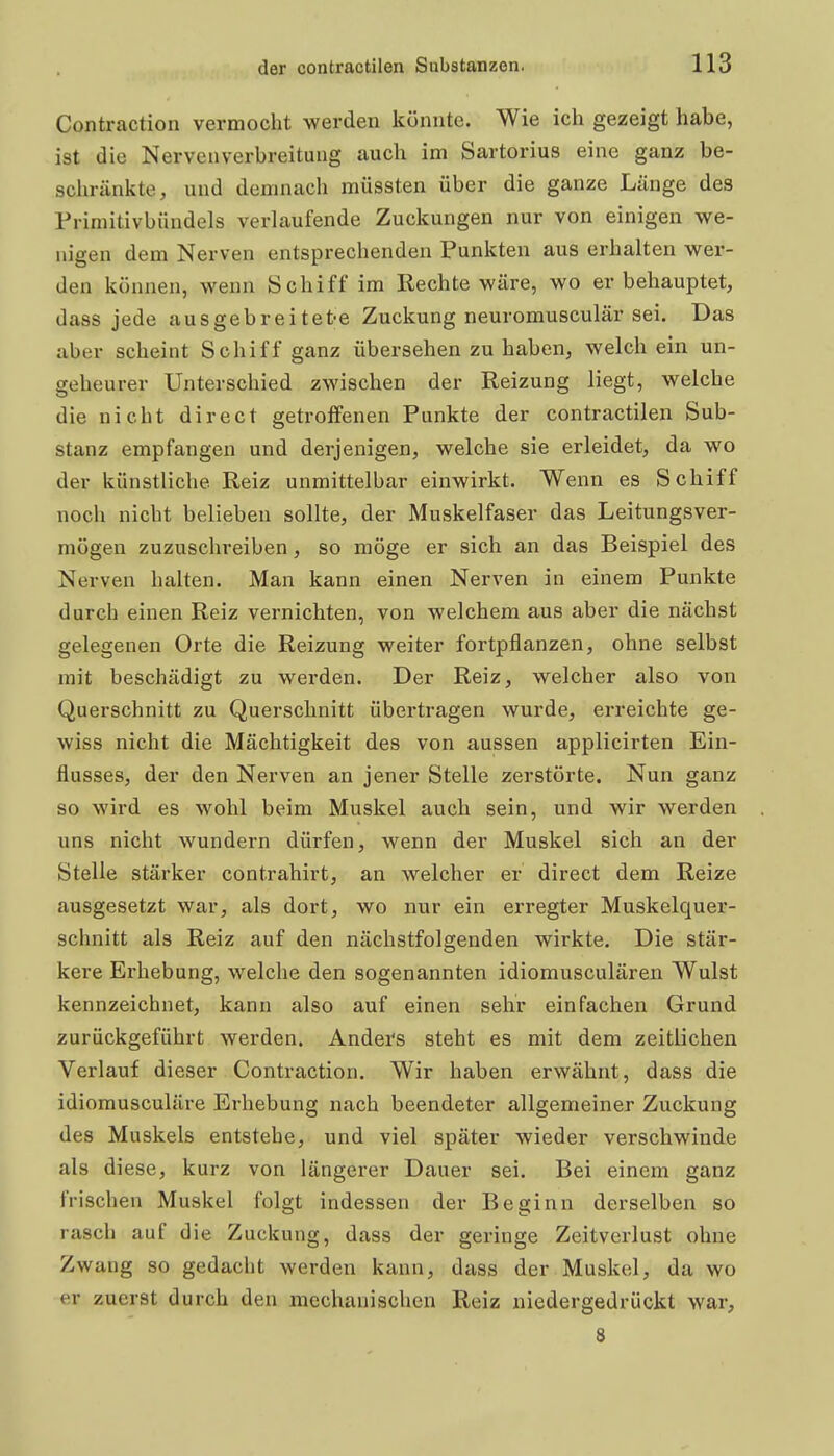 Contraction vermocht werden könnte. Wie ich gezeigt habe, ist die Nerven Verbreitung auch im Sartorius eine ganz be- schränkte, und demnach müssten über die ganze Länge des Frimitivbündels verlaufende Zuckungen nur von einigen we- nigen dem Nerven entsprechenden Punkten aus erhalten wer- den können, wenn Schiff im Rechte wäre, wo er behauptet, dass jede ausgebreitete Zuckung neuromusculär sei. Das aber scheint Schiff ganz übersehen zu haben, welch ein un- geheurer Unterschied zwischen der Reizung liegt, welche die nicht direct getroffenen Punkte der contractilen Sub- stanz empfangen und derjenigen, welche sie erleidet, da wo der künstliche Reiz unmittelbar einwirkt. Wenn es Schiff noch nicht belieben sollte, der Muskelfaser das Leitungsver- mögen zuzuschreiben, so möge er sich an das Beispiel des Nerven halten. Man kann einen Nerven in einem Punkte durch einen Reiz vernichten, von welchem aus aber die nächst gelegenen Orte die Reizung weiter fortpflanzen, ohne selbst mit beschädigt zu werden. Der Reiz, welcher also von Querschnitt zu Querschnitt übertragen wurde, erreichte ge- wiss nicht die Mächtigkeit des von aussen applicirten Ein- flusses, der den Nerven an jener Stelle zerstörte. Nun ganz so wird es wohl beim Muskel auch sein, und wir werden uns nicht wundern dürfen, wenn der Muskel sich an der Stelle stärker contrahirt, an welcher er direct dem Reize ausgesetzt war, als dort, wo nur ein erregter Muskelquer- schnitt als Reiz auf den nächstfolgenden wirkte. Die stär- kere Erhebung, welche den sogenannten idiomusculären Wulst kennzeichnet, kann also auf einen sehr einfachen Grund zurückgeführt werden. Anders steht es mit dem zeitlichen Verlauf dieser Contraction. Wir haben erwähnt, dass die idiomusculäre Erhebung nach beendeter allgemeiner Zuckung des Muskels entstehe, und viel später wieder verschwinde als diese, kurz von längerer Dauer sei. Bei einem ganz frischen Muskel folgt indessen der Beginn derselben so rasch auf die Zuckung, dass der geringe Zeitverlust ohne Zwang so gedacht werden kann, dass der Muskel, da wo er zuerst durch den mechanischen Reiz niedergedrückt war, 8