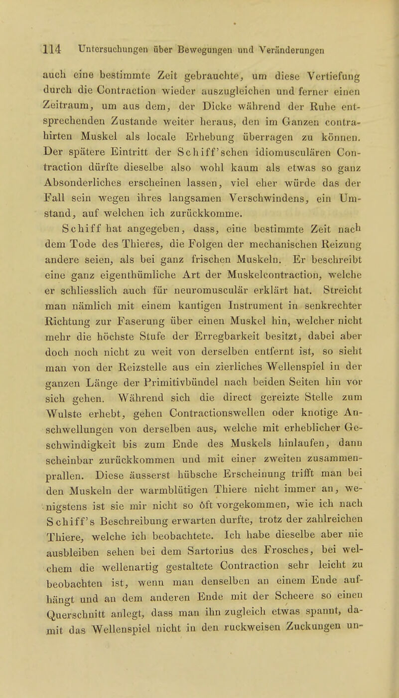 auch eine bestimmte Zeit gebrauchte, um diese Vertiefung durch die Contraction wieder auszugleichen und ferner einen Zeitraum, um aus dem, der Dicke während der Ruhe ent- sprechenden Zustande weiter heraus, den im Ganzen contra- hirten Muskel als locale Erhebung überragen zu können. Der spätere Eintritt der Schiff'schen idioniusculären Con- traction dürfte dieselbe also wohl kaum als etwas so ganz Absonderliches erscheinen lassen, viel eher würde das der Fall sein wegen ihres langsamen Verschwindens, ein Um- stand, auf welchen ich zurückkomme. Schiff hat angegeben, dass, eine bestimmte Zeit nach dem Tode des Thieres, die Folgen der mechanischen Reizung andere seien, als bei ganz frischen Muskeln. Er beschreibt eine ganz eigenthümliche Art der Muskelcontraction, welche er schliesslich auch für neuromusculär erklärt hat. Streicht man nämlich mit einem kantigen Instrument in senkrechter Richtung zur Faserung über einen Muskel hin, welcher nicht mehr die höchste Stufe der Erregbarkeit besitzt, dabei aber doch noch nicht zu weit von derselben entfernt ist, so sieht man von der Reizstelle aus ein zierliches Wellenspiel in der ganzen Länge der Primitivbündel nach beiden Seiten hin vor sich gehen. Während sich die direct gereizte Stelle zum Wulste erhebt, gehen Contractionswellen oder knotige An- schwellungen von derselben aus, welche mit erheblicher Ge- schwindigkeit bis zum Ende des Muskels hinlaufen, dann scheinbar zurückkommen und mit einer zweiten zusammen- prallen. Diese äusserst hübsche Erscheinung trifft man bei den Muskeln der warmblütigen Thiere nicht immer an, we- • nigstens ist sie mir nicht so öft vorgekommen, wie ich nach Schiffs Beschreibung erwarten durfte, trotz der zahlreichen Thiere, welche ich beobachtete. Ich habe dieselbe aber nie ausbleiben sehen bei dem Sartorius des Frosches, bei wel- chem die wellenartig gestaltete Contraction sehr leicht zu beobachten ist, wenn man denselben an einem Ende auf- hängt und an dem anderen Ende mit der Scheere so einen Querschnitt anlegt, dass man ihn zugleich etwas spannt, da- mit das Wellenspiel nicht in den ruckweisen Zuckungen un-