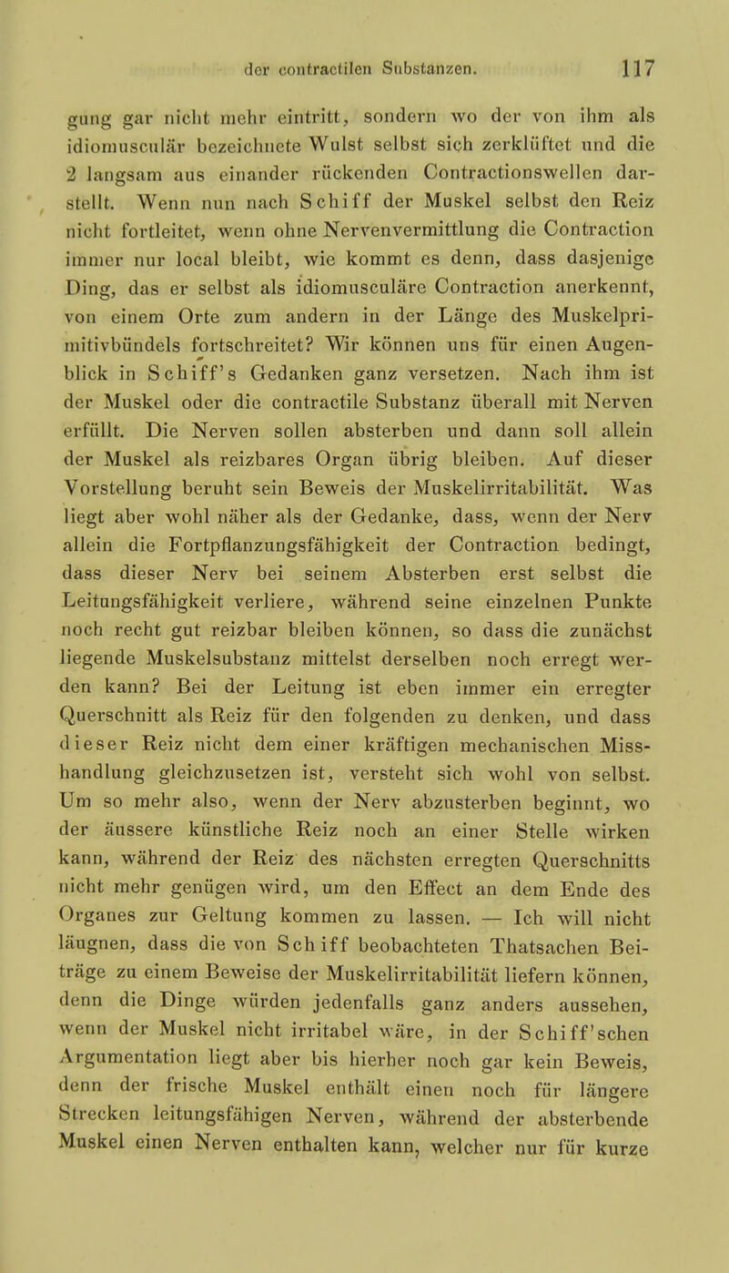 gung gar niclit mehr eintritt, sondern wo der von ihm als idioniusculär bezeichnete Wulst selbst sich zerklüftet und die 2 langsam aus einander rückenden Contractionswellen dar- stellt. Wenn nun nach Schiff der Muskel selbst den Reiz nicht fortleitet, wenn ohne Nervenvermittlung die Contraction immer nur local bleibt, wie kommt es denn, dass dasjenige Ding, das er selbst als idiomusculäre Contraction anerkennt, von einem Orte zum andern in der Länge des Muskelpri- mitivbündels fortschreitet? Wir können uns für einen Augen- blick in Schiffs Gedanken ganz versetzen. Nach ihm ist der Muskel oder die contractile Substanz überall mit Nerven erfüllt. Die Nerven sollen absterben und dann soll allein der Muskel als reizbares Organ übrig bleiben. Auf dieser Vorstellung beruht sein Beweis der Muskelirritabilität. Was liegt aber wohl näher als der Gedanke, dass, wenn der Nerv allein die Fortpflanzungsfähigkeit der Contraction bedingt, dass dieser Nerv bei seinem Absterben erst selbst die Leitungsfähigkeit verliere, während seine einzelnen Punkte noch recht gut reizbar bleiben können, so dass die zunächst liegende Muskelsubstanz mittelst derselben noch erregt wer- den kann? Bei der Leitung ist eben immer ein erregter Querschnitt als Reiz für den folgenden zu denken, und dass dieser Reiz nicht dem einer kräftigen mechanischen Miss- handlung gleichzusetzen ist, versteht sich wohl von selbst. Um so mehr also, wenn der Nerv abzusterben beginnt, wo der äussere künstliche Reiz noch an einer Stelle wirken kann, während der Reiz des nächsten erregten Querschnitts nicht mehr genügen wird, um den Effect an dem Ende des Organes zur Geltung kommen zu lassen. — Ich will nicht läugnen, dass die von Schiff beobachteten Thatsachen Bei- träge zu einem Beweise der Muskelirritabilität liefern können, denn die Dinge würden jedenfalls ganz anders aussehen, wenn der Muskel nicht irritabel wäre, in der Schiff'schen Argumentation liegt aber bis hierher noch gar kein Beweis, denn der frische Muskel enthält einen noch für längere Strecken leitungsfähigen Nerven, während der absterbende Muskel einen Nerven enthalten kann, welcher nur für kurze