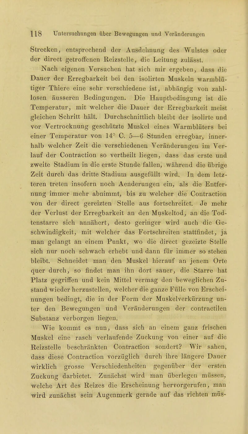 Strecken, entsprechend der Ausdclinung des Wulstes oder der direct getroffenen Reizstelle, die Leitung zulässt. Nach eigenen Versuchen hat sich mir ergeben, dass die Dauer der Erregbarkeit bei den isolirten Muskeln warmblü- tiger Thiere eine sehr verschiedene ist, abhängig von zahl- losen äusseren Bedingungen. Die Hauptbedingung ist die Temperatur, mit welcher die Dauer der Erregbarkeit meist gleichen Schritt hält. Durchschnittlich bleibt der isolirte und vor Vertrocknung geschützte Muskel eines Warmblüters bei einer Temperatur von 14° C. 5—6 Stunden erregbar, inner- halb welcher Zeit die verschiedenen Veränderungen im Ver- lauf der Contraction so vertheilt liegen, dass das erste und zweite Stadium in die erste Stunde fallen, während die übrige Zeit durch das dritte Stadium ausgefüllt wird. In dem letz- teren treten insofern noch Aenderungen ein, als die Entfer- nung immer mehr abnimmt, bis zu welcher die Contraction von der direct gereizten Stelle aus fortschreitet. Je mehr der Verlust der Erregbarkeit an den Muskeltod, an die Tod- tenstarre sich annähert, desto geringer wird auch die Ge- schwindigkeit, mit welcher das Fortschreiten stattfindet, ja man gelangt an einem Punkt, wo die direct gezeizte Stelle sich nur noch schwach erhebt und dann für immer so stehen bleibt. Schneidet man den Muskel hierauf an jenem Orte quer durch, so findet man ihn dort sauer, die Starre hat Platz gegriffen und kein Mittel vermag den beweglichen Zu- stand wieder herzustellen, welcher die ganze Fülle von Erschei- nungen bedingt, die in der Form der Muskelverkürzung un- ter den Bewegungen und Veränderungen der contractilen Substanz verborgen liegen. Wie kommt es nun, dass sich an einem ganz frischen Muskel eine rasch verlaufende Zuckung von einer auf die Reizstelle beschränkten Contraction sondert? Wir sahen, dass diese Contraction vorzüglich durch ihre längere Dauer wirklich grosse Verschiedenheiten gegenüber der ersten Zuckung darbietet. Zunächst wird man überlegen müssen, welche Art des Reizes die Erscheinung hervorgerufen, man wird zunächst sein Augenmerk gerade auf das richten müs-