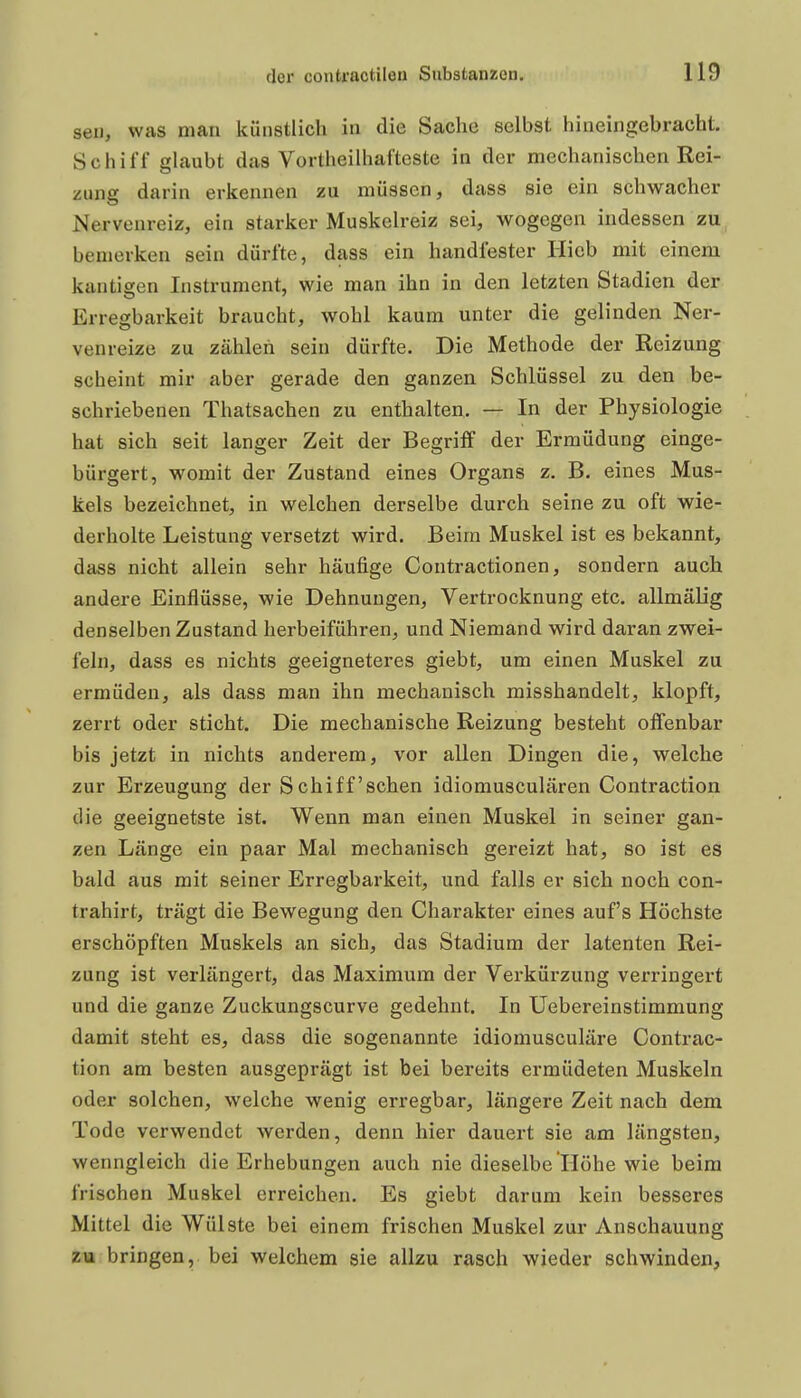 sei), was mau künstlich in die Sache selbst hineingebracht. Schiff glaubt das Vortheilhafteste in der mechanischen Rei- zung darin erkennen zu müssen, dass sie ein schwacher Nervenreiz, ein starker Muskelreiz sei, wogegen indessen zu bemerken sein dürfte, dass ein handfester Hieb mit einem kantigen Instrument, wie man ihn in den letzten Stadien der Erregbarkeit braucht, wohl kaum unter die gelinden Ner- venreize zu zählen sein dürfte. Die Methode der Reizung scheint mir aber gerade den ganzen Schlüssel zu den be- schriebenen Thatsachen zu enthalten. — In der Physiologie hat sich seit langer Zeit der Begriff der Ermüdung einge- bürgert, womit der Zustand eines Organs z. B. eines Mus- kels bezeichnet, in welchen derselbe durch seine zu oft wie- derholte Leistung versetzt wird. Beim Muskel ist es bekannt, dass nicht allein sehr häufige Contractionen, sondern auch andere Einflüsse, wie Dehnungen, Vertrocknung etc. allmälig denselben Zustand herbeiführen, und Niemand wird daran zwei- feln, dass es nichts geeigneteres giebt, um einen Muskel zu ermüden, als dass man ihn mechanisch misshandelt, klopft, zerrt oder sticht. Die mechanische Reizung besteht offenbar bis jetzt in nichts anderem, vor allen Dingen die, welche zur Erzeugung der Schiff'sehen idiomusculären Contraction die geeignetste ist. Wenn man einen Muskel in seiner gan- zen Länge ein paar Mal mechanisch gereizt hat, so ist es bald aus mit seiner Erregbarkeit, und falls er sich noch con- trahirt, trägt die Bewegung den Charakter eines auf's Höchste erschöpften Muskels an sich, das Stadium der latenten Rei- zung ist verlängert, das Maximum der Verkürzung verringert und die ganze Zuckungscurve gedehnt. In Uebereinstimmung damit steht es, dass die sogenannte idiomusculäre Contrac- tion am besten ausgeprägt ist bei bereits ermüdeten Muskeln oder solchen, welche wenig erregbar, längere Zeit nach dem Tode verwendet werden, denn hier dauert sie am längsten, wenngleich die Erhebungen auch nie dieselbe Höhe wie beim frischen Muskel erreichen. Es giebt darum kein besseres Mittel die Wülste bei einem frischen Muskel zur Anschauung zu bringen, bei welchem sie allzu rasch wieder schwinden, i