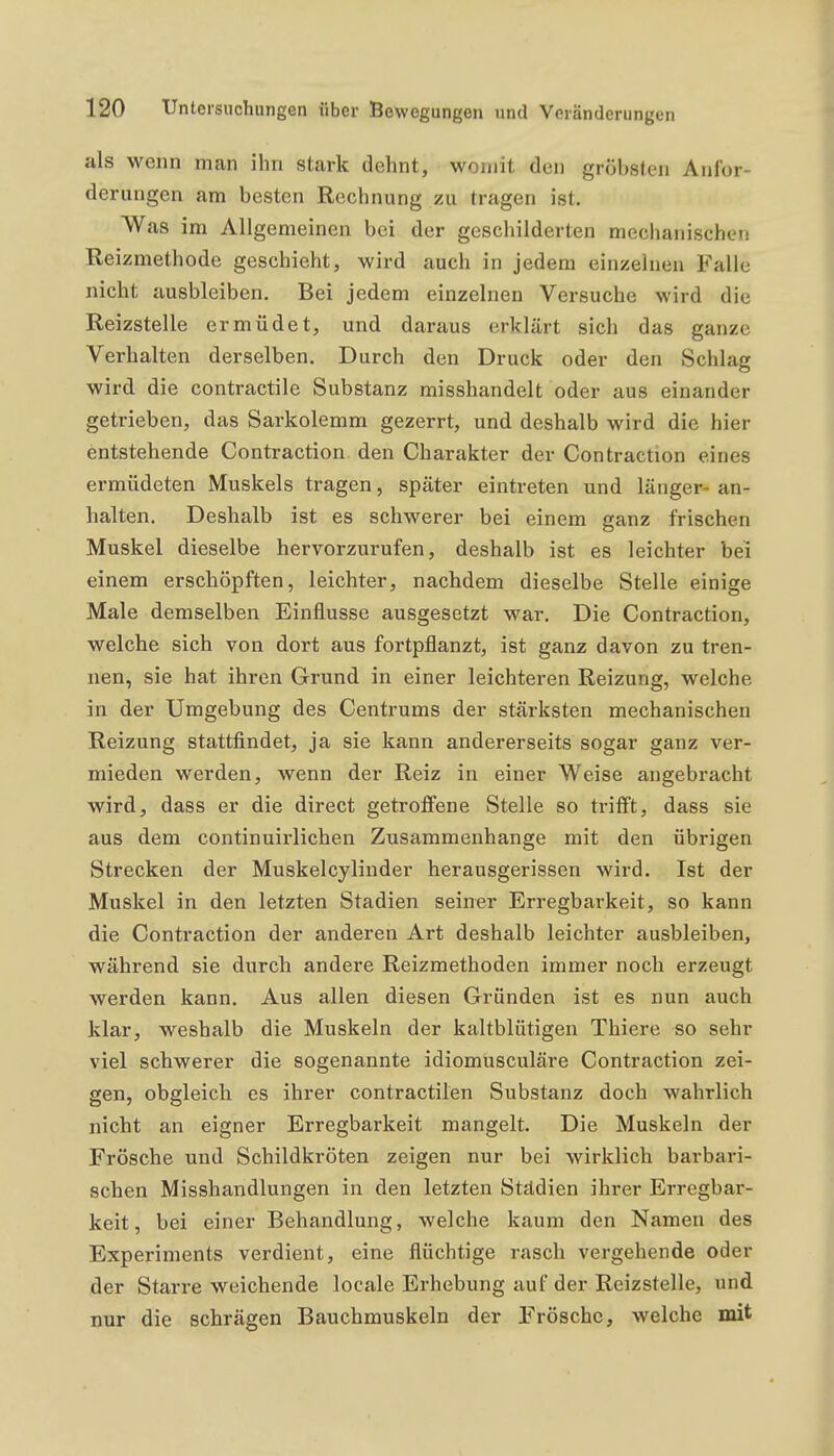 als wenn man ihn stark dehnt, womit den gröbsten Anfor- derungen am besten Rechnung zu tragen ist. Was im Allgemeinen bei der geschilderten mechanischen Reizmethode geschieht, wird auch in jedem einzelnen Falle nicht ausbleiben. Bei jedem einzelnen Versuche wird die Reizstelle ermüdet, und daraus erklärt sich das ganze Verhalten derselben. Durch den Druck oder den Schlag wird die contractile Substanz misshandelt oder aus einander getrieben, das Sarkolemm gezerrt, und deshalb wird die hier entstehende Contraction den Charakter der Contraction eines ermüdeten Muskels tragen, später eintreten und länger- an- halten. Deshalb ist es schwerer bei einem ganz frischen Muskel dieselbe hervorzurufen, deshalb ist es leichter bei einem erschöpften, leichter, nachdem dieselbe Stelle einige Male demselben Einflüsse ausgesetzt war. Die Contraction, welche sich von dort aus fortpflanzt, ist ganz davon zu tren- nen, sie hat ihren Grund in einer leichteren Reizung, welche in der Umgebung des Centrums der stärksten mechanischen Reizung stattfindet, ja sie kann andererseits sogar ganz ver- mieden werden, wenn der Reiz in einer Weise angebracht wird, dass er die direct getroffene Stelle so trifft, dass sie aus dem continuirlichen Zusammenhange mit den übrigen Strecken der Muskelcylinder herausgerissen wird. Ist der Muskel in den letzten Stadien seiner Erregbarkeit, so kann die Contraction der anderen Art deshalb leichter ausbleiben, während sie durch andere Reizmethoden immer noch erzeugt werden kann. Aus allen diesen Gründen ist es nun auch klar, weshalb die Muskeln der kaltblütigen Thiere so sehr viel schwerer die sogenannte idiomusculäre Contraction zei- gen, obgleich es ihrer contractilen Substanz doch wahrlich nicht an eigner Erregbarkeit mangelt. Die Muskeln der Frösche und Schildkröten zeigen nur bei wirklich barbari- schen Misshandlungen in den letzten Städien ihrer Erregbar- keit, bei einer Behandlung, welche kaum den Namen des Experiments verdient, eine flüchtige rasch vergehende oder der Starre weichende locale Erhebung auf der Reizstelle, und nur die schrägen Bauchmuskeln der Frösche, welche mit