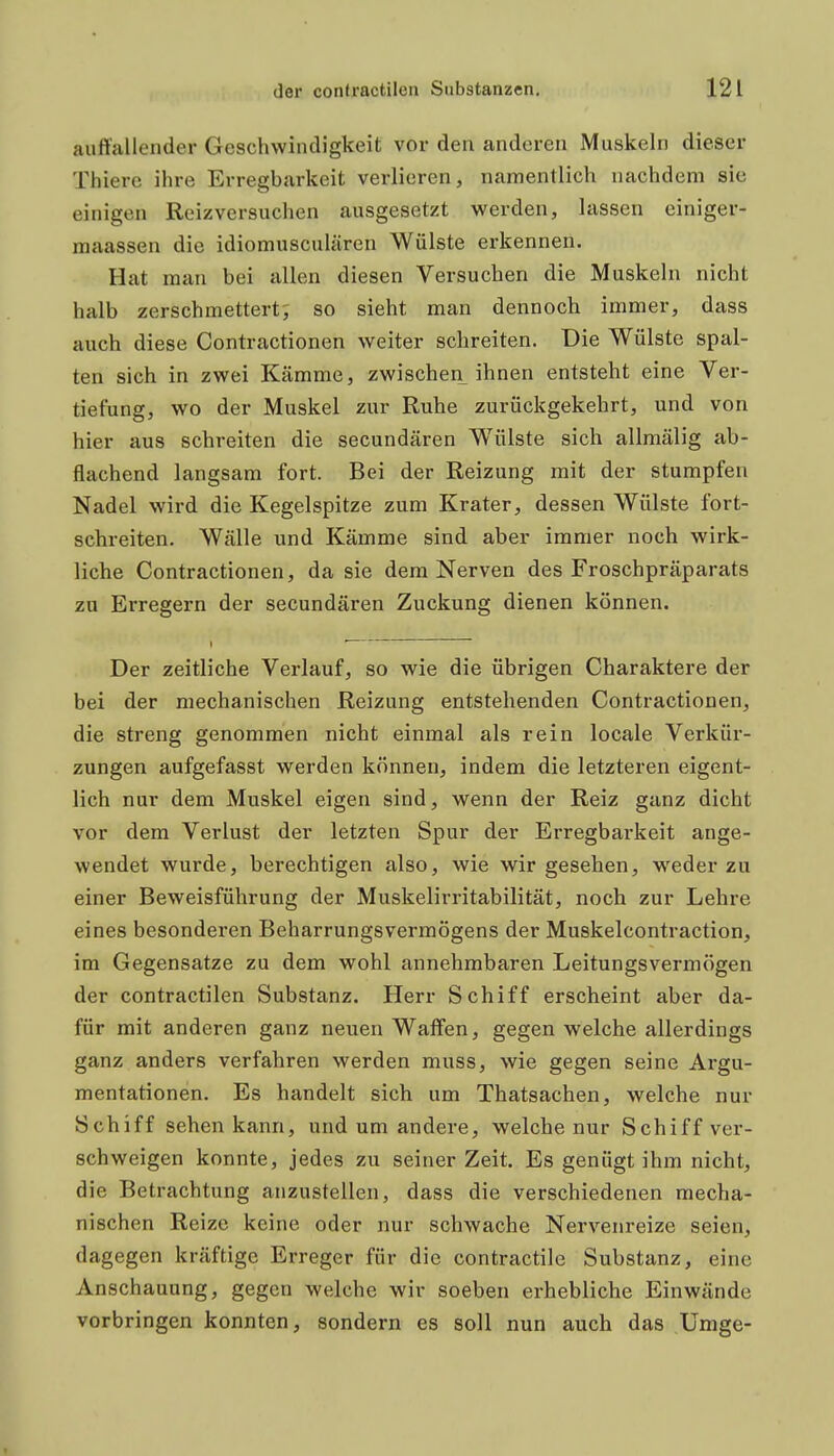 auffallender Geschwindigkeit vor den anderen Muskeln dieser Thierc ihre Erregbarkeit verlieren, namentlich nachdem sie einigen Reizversuchen ausgesetzt werden, lassen einiger- maassen die idiomusculären Wülste erkennen. Hat man bei allen diesen Versuchen die Muskeln nicht halb zerschmettert; so sieht man dennoch immer, dass auch diese Contractionen weiter schreiten. Die Wülste spal- ten sich in zwei Kämme, zwischen ihnen entsteht eine Ver- tiefung, wo der Muskel zur Ruhe zurückgekehrt, und von hier aus schreiten die secundären Wülste sich allmälig ab- flachend langsam fort. Bei der Reizung mit der stumpfen Nadel wird die Kegelspitze zum Krater, dessen Wülste fort- schreiten. Wälle und Kämme sind aber immer noch wirk- liche Contractionen, da sie dem Nerven des Froschpräparats zu Erregern der secundären Zuckung dienen können. Der zeitliche Verlauf, so wie die übrigen Charaktere der bei der mechanischen Reizung entstehenden Contractionen, die streng genommen nicht einmal als rein locale Verkür- zungen aufgefasst werden können, indem die letzteren eigent- lich nur dem Muskel eigen sind, wenn der Reiz ganz dicht vor dem Verlust der letzten Spur der Erregbarkeit ange- wendet wurde, berechtigen also, wie wir gesehen, weder zu einer Beweisführung der Muskelirritabilität, noch zur Lehre eines besonderen Beharrungsvermögens der Muskelcontraction, im Gegensatze zu dem wohl annehmbaren Leitungsvermögen der contractilen Substanz. Herr Schiff erscheint aber da- für mit anderen ganz neuen Waffen, gegen welche allerdings ganz anders verfahren werden muss, wie gegen seine Argu- mentationen. Es handelt sich um Thatsachen, welche nur Schiff sehen kann, und um andere, welche nur Schiff ver- schweigen konnte, jedes zu seiner Zeit. Es genügt ihm nicht, die Betrachtung anzustellen, dass die verschiedenen mecha- nischen Reize keine oder nur schwache Nervenreize seien, dagegen kräftige Erreger für die contractile Substanz, eine Anschauung, gegen welche wir soeben erhebliche Einwände vorbringen konnten, sondern es soll nun auch das Umge-