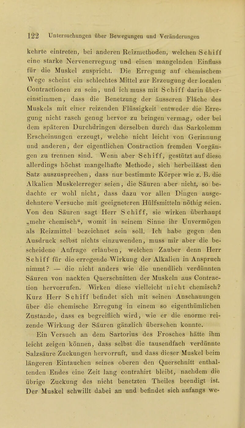 kehrte eintreten, bei anderen Reizmethoden, welchen Schiff eine starke Nervenerregung und einen mangelnden Einfluss für die Muskel zuspricht. Die Erregung auf chemischem Wege scheint ein schlechtes Mittel zur Erzeugung der localen Contractionen zu sein, und ich muss mit Schiff darin über- einstimmen, dass die Benetzung der äusseren Fläche des Muskels mit einer reizenden Flüssigkeit entweder die Erre- gung nicht rasch genug hervor zu bringen vermag, oder bei dem späteren Durchdringen derselben durch das Sarkolemm Erscheinungen erzeugt, welche nicht leicht von Gerinnung und anderen, der eigentlichen Contraction fremden Vorgän- gen zu trennen sind. Wenn aber Schiff, gestützt auf diese allerdings höchst mangelhafte Methode, sich herbeilässt den Satz auszusprechen, dass nur bestimmte Körper wie z. B. die Alkalien Muskelerreger seien, die Säuren aber nicht, so be- dachte er wohl nicht, dass dazu vor allen Dingen ausge- dehntere Versuche mit geeigneteren Hülfsmitteln nöthig seien. Von den Säuren sagt Herr Schiff, sie wirken überhaupt „mehr chemisch, womit in seinem Sinne ihr Unvermögen als Reizmittel bezeichnet sein soll. Ich habe gegen den Ausdruck selbst nichts einzuwenden, muss mir aber die be- scheidene Anfrage erlauben, welchen Zauber denn Herr Schiff für die erregende Wirkung der Alkalien in Anspruch nimmt? — die nicht anders wie die unendlich verdünnten Säuren von nackten Querschnitten der Muskeln aus Contrac- tion hervorrufen. Wirken diese vielleicht nicht chemisch? Kurz Herr Schiff befindet sich mit seinen Anschauungen über die chemische Erregung in einem so eigenthümlichen Zustande, dass es begreiflich wird, wie er die enorme rei- zende Wirkung der Säuren gänzlich übersehen konnte. Ein Versuch an dem Sartorius des Frosches hätte ihm leicht zeigen können, dass selbst die tausendfach verdünnte Salzsäure Zuckungen hervorruft, und dass dieser Muskel beim längeren Eintauchen seines oberen den Querschnitt enthal- tenden Endes eine Zeit lang contrahirt bleibt, nachdem die übrige Zuckung des nicht benetzten Theiles beendigt ist. Der Muskel schwillt dabei an und befindet sich anfangs we-