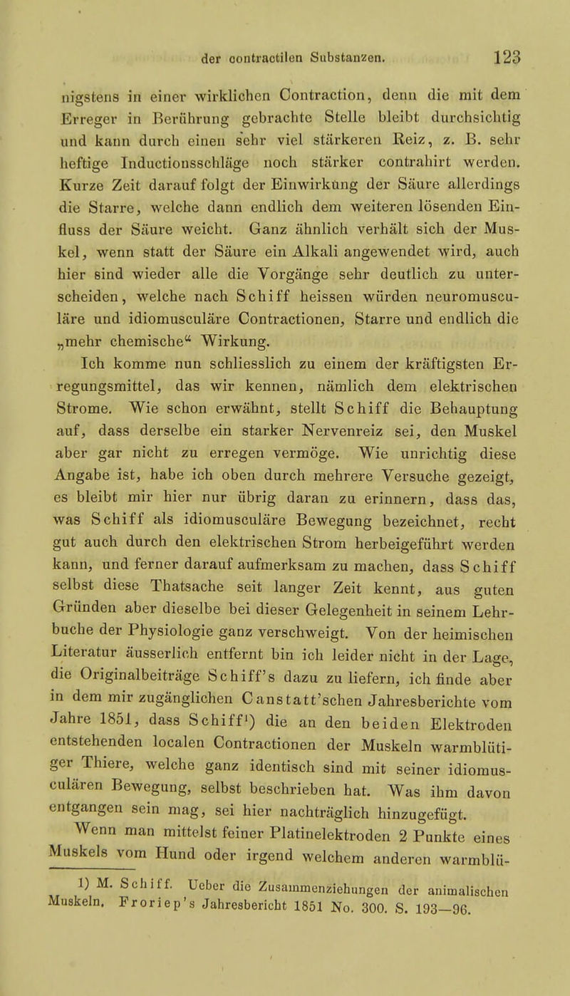 nigstens in einer wirklichen Contraction, denn die mit dem Erreger in Berührung gebrachte Stelle bleibt durchsichtig und kann durch einen sehr viel stärkeren Reiz, z. B. sehr heftige Inductionsschläge noch stärker contrahirt werden. Kurze Zeit darauf folgt der Einwirkting der Säure allerdings die Starre, welche dann endlich dem weiteren lösenden Ein- fluss der Säure weicht. Ganz ähnlich verhält sich der Mus- kel , wenn statt der Säure ein Alkali angewendet wird, auch hier sind wieder alle die Vorgänge sehr deutlich zu unter- scheiden, welche nach Schiff heissen würden neuromuscu- läre und idiomusculäre Contractionen, Starre und endlich die „mehr chemische Wirkung. Ich komme nun schliesslich zu einem der kräftigsten Er- regungsmittel, das wir kennen, nämlich dem elektrischen Strome, Wie schon erwähnt, stellt Schiff die Behauptung auf, dass derselbe ein starker Nervenreiz sei, den Muskel aber gar nicht zu erregen vermöge. Wie unrichtig diese Angabe ist, habe ich oben durch mehrere Versuche gezeigt, es bleibt mir hier nur übrig daran zu erinnern, dass das, was Schiff als idiomusculäre Bewegung bezeichnet, recht gut auch durch den elektrischen Strom herbeigeführt werden kann, und ferner darauf aufmerksam zu machen, dass Schiff selbst diese Thatsache seit langer Zeit kennt, aus guten Gründen aber dieselbe bei dieser Gelegenheit in seinem Lehr- buche der Physiologie ganz verschweigt. Von der heimischen Literatur äusserlich entfernt bin ich leider nicht in der Lage, die Originalbeiträge Schiffs dazu zu liefern, ich finde aber in dem mir zugänglichen Canstatt'schen Jahresberichte vom Jahre 1851, dass Schiff) die an den beiden Elektroden entstehenden localen Contractionen der Muskeln warmblüti- ger Thiere, welche ganz identisch sind mit seiner idiomus- culären Bewegung, selbst beschrieben hat. Was ihm davon entgangen sein mag, sei hier nachträglich hinzugefügt. Wenn man mittelst feiner Platinelektroden 2 Punkte eines Muskels vom Hund oder irgend welchem anderen warmblü- 1) M. Schiff. Ucber die Zusammenziehungeu der animalischen Muskeln. Froriep's Jahresbericht 1851 No. 300. S. 193-96.