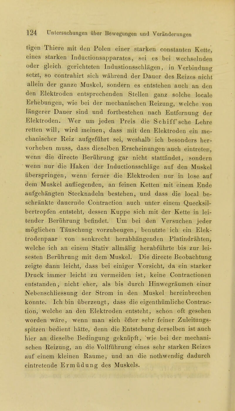 tigen Thiere mit den Polen einer starken constanten Kette, eines starken Inductionsapparates, sei es bei wechselnden oder gleich gerichteten Industionsschlägen, in Verbindung setzt, so contrahirt sich während der Dauer des Reizes nicht allein der ganze Muskel, sondern es entstehen auch an den den Elektroden entsprechenden Stellen ganz solche locale Erhebungen, wie bei der mechanischen Reizung, welche von längerer Dauer sind und fortbestehen nach Entfernung der Elektroden. Wer um jeden Preis die Schiff sehe Lehre retten will, wird meinen, dass mit den Elektroden ein me- chanischer Reiz aufgeführt sei, weshalb ich besonders her- vorheben muss, dass dieselben Erscheinungen auch eintreten, wenn die directe Berührung gar nicht stattfindet, sondern wenn nur die Haken der Inductionsschläge auf den Muskel überspringen, wenn ferner die Elektroden nur in lose auf dem Muskel aufliegenden, an feinen Ketten mit einem Ende aufgehängten Stecknadeln bestehen, und dass die local be- schränkte dauernde Contraction auch unter einem Quecksil- bertropfen entsteht, dessen Kuppe sich mit der Kette in lei- tender Berührung befindet. Um bei den Versuchen jeder möglichen Täuschung vorzubeugen, benutzte ich ein Elek- trodenpaar von senkrecht herabhängenden Platindrähten, welche ich an einem Stativ allmälig herabführte bis zur lei- sesten Berührung mit dem Muskel. Die directe Beobachtung zeigte dann leicht, dass bei einiger Vorsicht, da ein starker Druck immer leicht zu vermeiden ist, keine Contractionen entstanden, nicht eher, als bis durch Hinwegräumen einer Nebenschliessung der Strom in den Muskel hereinbrechen konnte. Ich bin überzeugt, dass die eigenthümliche Contrac- tion, welche an den Elektroden entsteht, schon oft gesehen worden wäre, wenn man sich öfter sehr feiner Zuleitungs- spitzen bedient hätte, denn die Entstehung derselben ist auch hier an dieselbe Bedingung geknüpft, 'wie bei der mechani- schen Reizung, an die Vollführung eines sehr starken Reizes auf einem kleinen Räume, und an die nothwendig dadurch eintretende Ermüdung des Muskels.