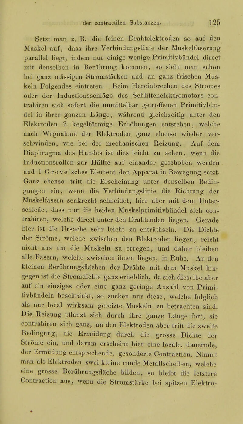 Setzt man z. B. die feinen Dralitelektroden so auf den Muskel auf, dass ihre Verbindungslinie der Muskelfaserung parallel liegt, indem nur einige wenige Primitivbündel direct mit denselben in Berührung kommen, so sieht man schon bei ganz massigen Stromstärken und an ganz frischen Mus- keln Folgendes eintreten. Beim Hereinbrechen des Stromes oder der Inductionsschläge des Schlittenelektroraotors con- trahiren sich sofort die unmittelbar getroffenen Primitivbün- del in ihrer ganzen Länge, während gleichzeitig unter den Elektroden 2 kegelförmige Erhöhungen entstehen, welche nach Wegnahme der Elektroden ganz ebenso wieder ver- schwinden, wie bei der mechanischen Reizung. Auf dem Diaphragma des Hundes ist dies leicht zu sehen, wenn die Inductionsrollen zur Hälfte auf einander geschoben werden und 1 Grove'sches Element den Apparat in Bewegung setzt. Ganz ebenso tritt die Erscheinung unter denselben Bedin- gungen ein, wenn die Verbindungslinie die Richtung der Muskelfasern senkrecht schneidet, hier aber mit dem Unter- schiede, dass nur die beiden Muskelprimitivbündel sich con- trahiren, welche direct unter den Drahtenden liegen. Gerade hier ist die Ursache sehr leicht zu enträthseln. Die Dichte der Ströme, welche zwischen den Elektroden liegen, reicht nicht aus um die Muskeln zu erregen, und daher bleiben alle Fasern, welche zwischen ihnen liegen, in Ruhe. An den kleinen Berührungsflächen der Drähte mit dem Muskel hin- gegen ist die Stromdichte ganz erheblich, da sich dieselbe aber auf ein einziges oder eine ganz geringe Anzahl von Primi- tivbündeln beschränkt, so zucken nur diese, welche folglich als nur local wirksam gereizte Muskeln zu betrachten sind. Die Reizung pflanzt sich durch ihre ganze Länge fort, sie contrahiren sich ganz, an den Elektroden aber tritt die zweite Bedingung, die Ermüdung durch die grosse Dichte der Ströme ein, und darum erscheint hier eine locale, dauernde, der Ermüdung entsprechende, gesonderte Contraction. Nimmt man als Elektroden zwei kleine runde Metallscheiben, welche eine grosse Berührungsfläche bilden, so bleibt die letztere Contraction aus, wenn die Stromstärke bei spitzen Elektro-