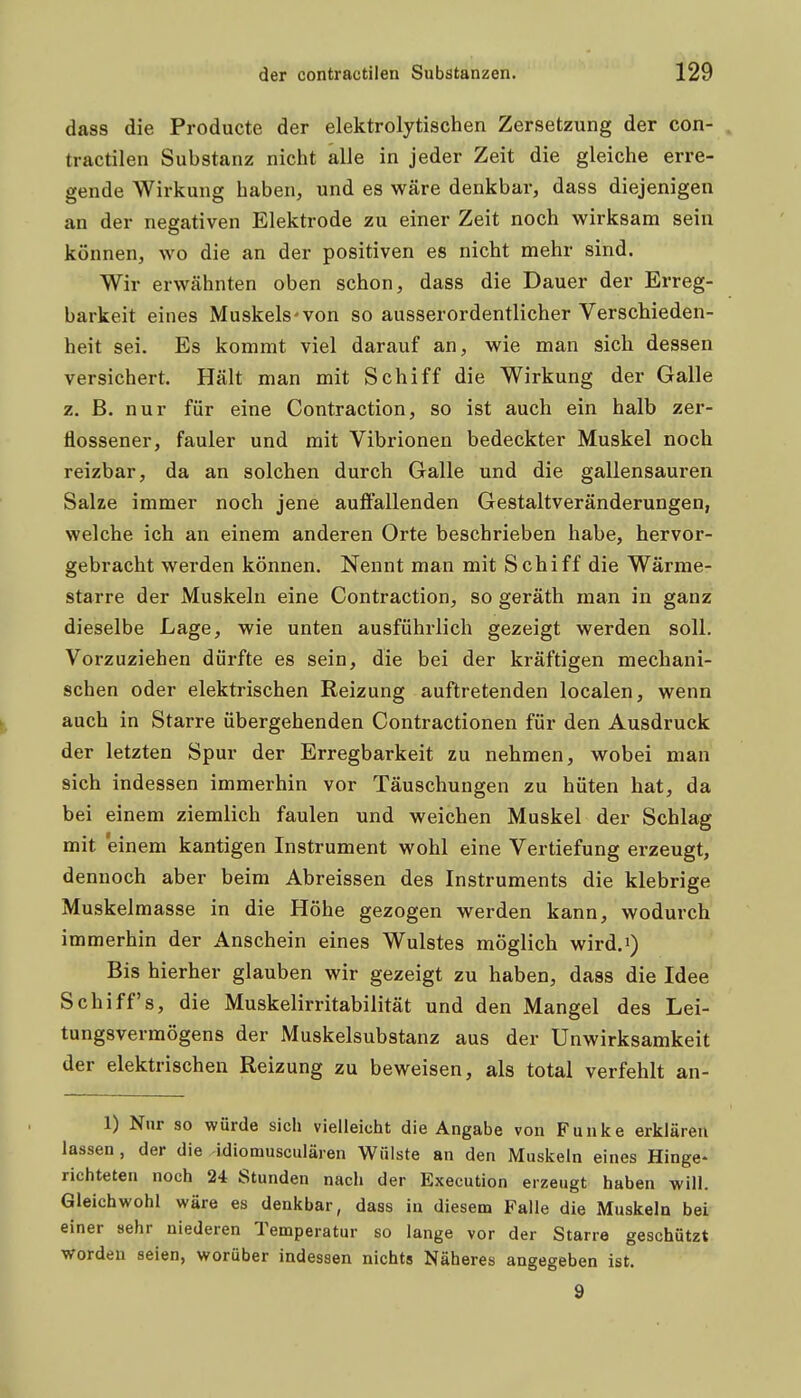 dass die Producte der elektrolytischen Zersetzung der con- tractilen Substanz nicht alle in jeder Zeit die gleiche erre- gende Wirkung haben, und es wäre denkbar, dass diejenigen an der negativen Elektrode zu einer Zeit noch wirksam sein können, wo die an der positiven es nicht mehr sind. Wir erwähnten oben schon, dass die Dauer der Erreg- barkeit eines Muskels'von so ausserordentlicher Verschieden- heit sei. Es kommt viel darauf an, wie man sich dessen versichert. Hält man mit Schiff die Wirkung der Galle z. B. nur für eine Contraction, so ist auch ein halb zer- flossener, fauler und mit Vibrionen bedeckter Muskel noch reizbar, da an solchen durch Galle und die gallensauren Salze immer noch jene auffallenden Gestaltveränderungen, welche ich an einem anderen Orte beschrieben habe, hervor- gebracht werden können. Nennt man mit Schiff die Wärme- starre der Muskeln eine Contraction, so geräth man in ganz dieselbe Lage, wie unten ausführlich gezeigt werden soll. Vorzuziehen dürfte es sein, die bei der kräftigen mechani- schen oder elektrischen Reizung auftretenden localen, wenn ^ auch in Starre übergehenden Contractionen für den Ausdruck der letzten Spur der Erregbarkeit zu nehmen, wobei man sich indessen immerhin vor Täuschungen zu hüten hat, da bei einem ziemlich faulen und weichen Muskel der Schlag mit einem kantigen Instrument wohl eine Vertiefung erzeugt, dennoch aber beim Abreissen des Instruments die klebrige Muskelmasse in die Höhe gezogen werden kann, wodurch immerhin der Anschein eines Wulstes möglich wird.i) Bis hierher glauben wir gezeigt zu haben, dass die Idee Schiffs, die Muskelirritabilität und den Mangel des Lei- tungsvermögens der Muskelsubstanz aus der Unwirksamkeit der elektrischen Reizung zu beweisen, als total verfehlt an- 1) Nur so würde sich vielleicht die Angabe von Funke erklären lassen , der die idiomusculären Wülste an den Muskeln eines Hinge- richteten noch 24 Stunden nach der Execution erzeugt haben will. Gleichwohl wäre es denkbar, dass in diesem Falle die Muskeln bei einer sehr niederen Temperatur so lange vor der Starre geschützt worden seien, worüber indessen nichts Näheres angegeben ist. 9