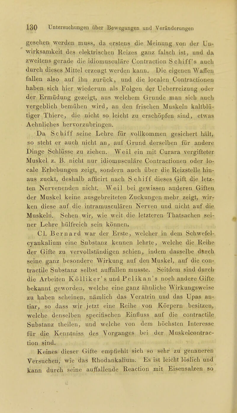 gesehen werden musS;, da- erstens die Meinung vom der Un- wirksamkeit des elektrischen Reizes ganz falsch ist, und da zweitens gerade die idiomusculäre Contraction Schiffs auch durch dieses Mittel erzeugt werden kann. Die eigenen Waffen fallen also auf ihn zurück, und die localen Contractioneu haben sich hier wiederum als Folgen der Ueberreizung oder der Ermüdung gezeigt, aus welchem Grunde man sich auch vergeblich bemühen wird, an den frischen Muskeln kaltblü- tiger Thiere, die nicht so leicht zu erschöpfen sind, etwas Aehnliches hervorzubringen. Da Schiff seine Lehre für vollkommen gesichert hält, so steht er auch nicht an, auf Grund derselben für andere Dinge Schlüsse zu ziehen. Weil ein mit Curara vergifteter Muskel z. B. nicht nur idiomusculäre Contractioneu oder lo- cale Erhebungen zeigt, sondern auch über die Reizstelle hin- aus zuckt, deshalb afficirt nach Schiff dieses Gift die letz- ten Nervenenden nicht. Weil bei gewissen anderen Giften der Muskel keine ausgebreiteten Zuckungen mehr zeigt, wir- ken diese auf die intramusculären Nerven und nicht auf die Muskehi, Sehen wir, wie weit die letzteren Thatsachen sei- ner Lehre hülfreich sein können. Gl. Bernard war der Erste, welcher in dem Schwefel- cyankalium eine Substanz kennen lehrte, welche die Reihe der Gifte zu vervollständigen schien, indem dasselbe dtirch seine ganz besondere Wirkung auf den Muskel, auf die con- tractile Substanz selbst auffallen musstc. Seitdem sind durcii die Arbeiten Kölliker's und Pelikan's noch andere Gifte bekannt geworden, welche eine ganz ähnliche Wirkungsweise zu haben scheinen, nämlich das Veratrin und das Upas an- tiar, so dass wir jetzt eine Reihe von Körpern besitzen, welche denselben specifischen Einfluss auf die contractile Substanz theilen, und welche von dem höchsten Interesse für djle Kenntniss des Vorganges bei der Muskelcontrac- tion sind. Keines dieser Gifte empfiehlt sich so sehr zu genaueren Versuchen, wie das Rhodankalium. Es ist leicht löslich und kann durch seine auffallende Reaction mit Eisensalzen so