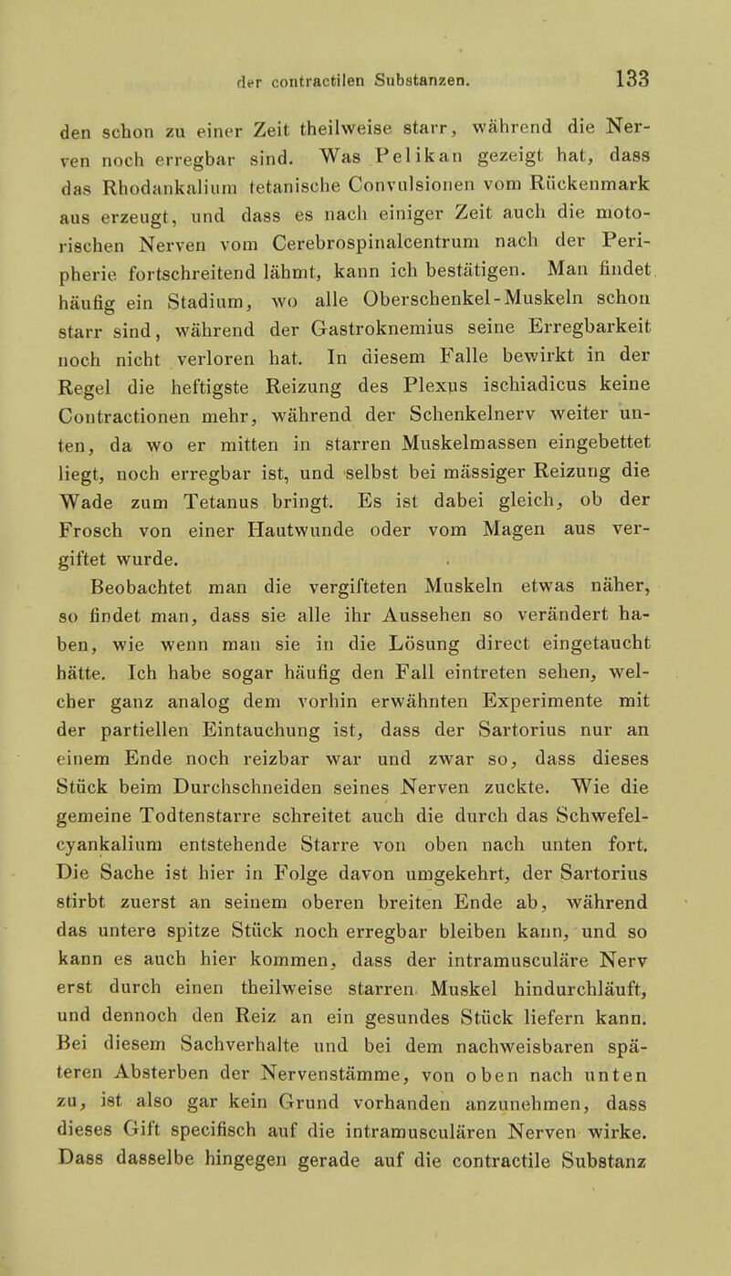 den schon zu einer Zeit theilweise starr, während die Ner- ven noch erregbar sind. Was Pelikan gezeigt hat, dass das Rhodankaliuni tetanische Conviilsionen vom Rückenmark aus erzeugt, und dass es nach einiger Zeit auch die moto- rischen Nerven vom Cerebrospinalcentrum nach der Peri- pherie fortschreitend lähmt, kann ich bestätigen. Man findet, häufig ein Stadium, wo alle Oberschenkel-Muskeln schon starr sind, während der Gastroknemius seine Erregbarkeit noch nicht verloren hat. In diesem Falle bewirkt in der Regel die heftigste Reizung des Plexus ischiadicus keine Contractionen mehr, während der Schenkelnerv weiter un- ten, da wo er mitten in starren Muskelmassen eingebettet liegt, noch erregbar ist, und selbst bei mässiger Reizung die Wade zum Tetanus bringt. Es ist dabei gleich, ob der Frosch von einer Hautwunde oder vom Magen aus ver- giftet wurde. Beobachtet man die vergifteten Muskeln etwas näher, so findet man, dass sie alle ihr Aussehen so verändert ha- ben, wie wenn man sie in die Lösung direct eingetaucht hätte. Ich habe sogar häufig den Fall eintreten sehen, wel- cher ganz analog dem vorhin erwähnten Experimente mit der partiellen Eintauchung ist, dass der Sartorius nur an einem Ende noch reizbar war und zwar so, dass dieses Stück beim Durchschneiden seines Nerven zuckte. Wie die gemeine Todtenstarre schreitet auch die durch das Schwefel- cyankalium entstehende Starre von oben nach unten fort. Die Sache ist hier in Folge davon umgekehrt, der Sartorius stirbt zuerst an seinem oberen breiten Ende ab, während das untere spitze Stück noch erregbar bleiben kann, und so kann es auch hier kommen, dass der intramusculäre Nerv erst durch einen theilweise starren. Muskel hindurchläuft, und dennoch den Reiz an ein gesundes Stück liefern kann. Bei d iesem Sachverhalte und bei dem nachweisbaren spä- teren Absterben der Nervenstämme, von oben nach unten zu, ist also gar kein Grund vorhanden anzunehmen, dass dieses Gift specifisch auf die intramusculären Nerven wirke. Dass dasselbe hingegen gerade auf die contractile Substanz i