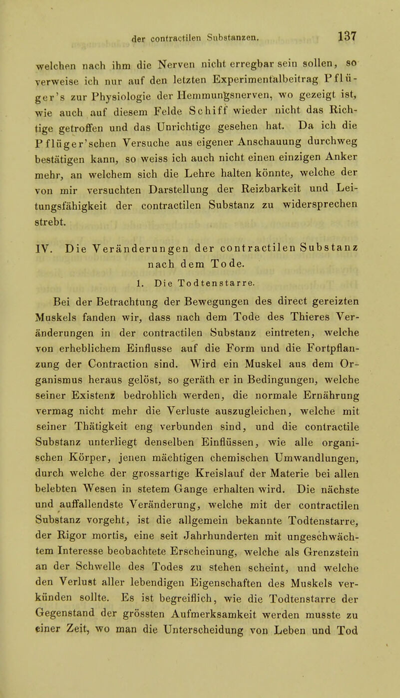 welchen nach ihm die Nerven nicht erregbar sein sollen, so verweise ich nur auf den letzten Experimentalbeitrag Pflü- ger's zur Physiologie der Hemmungsnerven, wo gezeigt ist, wie auch auf diesem Felde Schiff wieder nicht das Rich- tige getroffen und das Unrichtige gesehen hat. Da ich die P flüger'schen Versuche aus eigener Anschauung durchweg bestätigen kann, so weiss ich auch nicht einen einzigen Anker mehr, an welchem sich die Lehre halten könnte, welche der von mir versuchten Darstellung der Reizbarkeit und Lei- tungsfähigkeit der contractilen Substanz zu widersprechen strebt. IV. Die Veränderungen der contractilen Substanz nach dem Tode. 1. Die Todtenstarre. Bei der Betrachtung der Bewegungen des direct gereizten Muskels fanden wir, dass nach dem Tode des Thieres Ver- änderungen in der contractilen Substanz eintreten, welche von erheblichem Einflüsse auf die Form und die Fortpflan- zung der Contraction sind. Wird ein Muskel aus dem Or- ganismus heraus gelöst, so geräth er in Bedingungen, welche seiner Existenz bedrohlich werden, die normale Ernährung vermag nicht mehr die Verluste auszugleichen, welche mit seiner Thätigkeit eng verbunden sind, und die contractile Substanz unterliegt denselben Einflüssen, wie alle organi- schen Körper, jenen mächtigen chemischen Umwandlungen, durch welche der grossartige Kreislauf der Materie bei allen belebten Wesen in stetem Gange erhalten wird. Die nächste und aulfallendste Veränderung, welche mit der contractilen Substanz vorgeht, ist die allgemein bekannte Todtenstarre, der Rigor mortis, eine seit Jahrhunderten mit ungeschwäch- tem Interesse beobachtete Erscheinung, welche als Grenzstein an der Schwelle des Todes zu stehen scheint, und welche den Verlust aller lebendigen Eigenschaften des Muskels ver- künden sollte. Es ist begreiflich, wie die Todtenstarre der Gegenstand der grössten Aufmerksamkeit werden musste zu einer Zeit, wo man die Unterscheidung von Leben und Tod