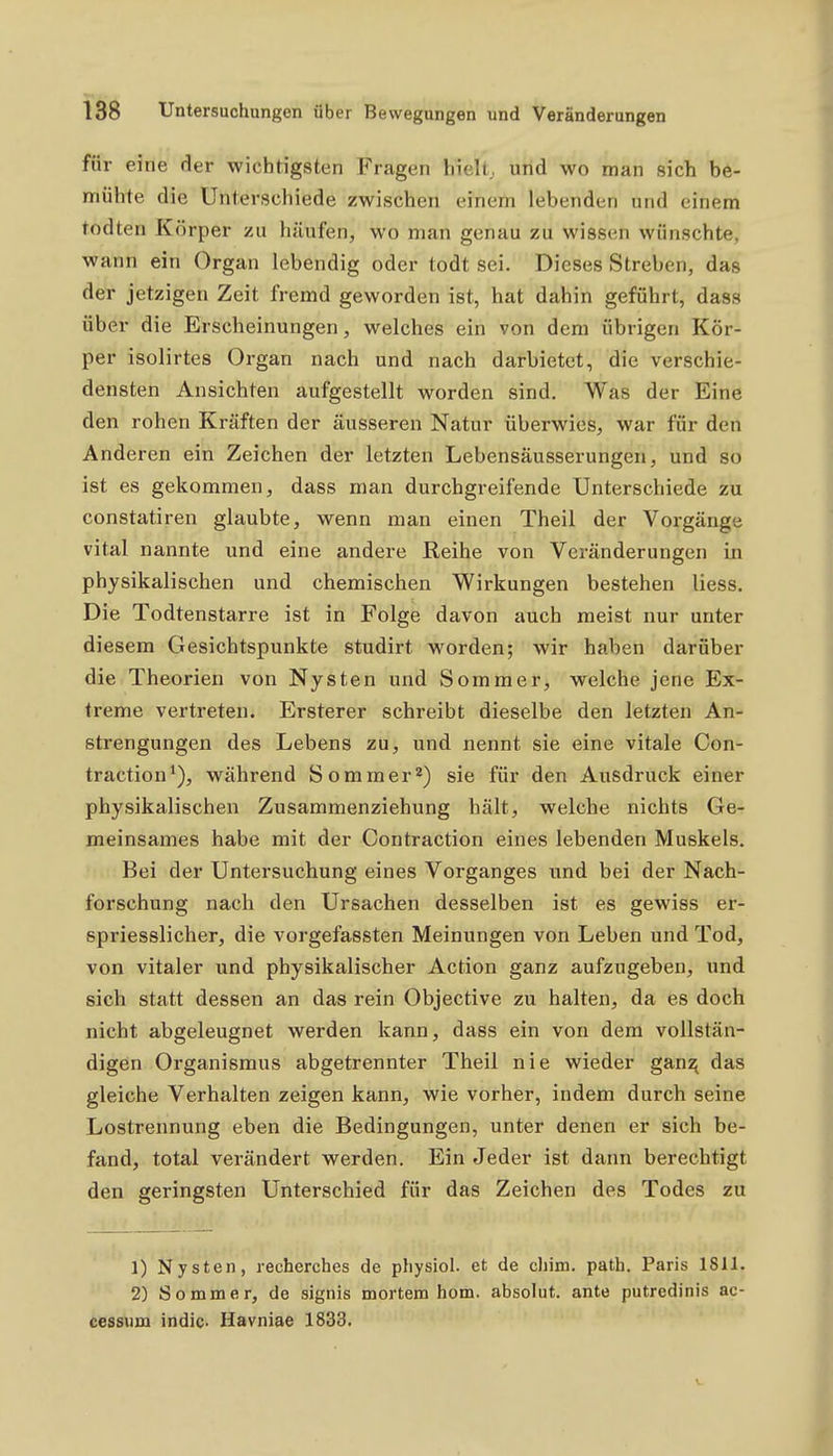 für eine der wichtigsten Fragen hielt, und wo man sich be- mühte die Unterschiede zwischen einem lebenden und einem todten Körper zu häufen, wo man genau zu wissen wünschte, wann ein Organ lebendig oder todt sei. Dieses Streben, das der jetzigen Zeit fremd geworden ist, hat dahin geführt, dass über die Erscheinungen, welches ein von dem übrigen Kör- per isolirtes Organ nach und nach darbietet, die verschie- densten Ansichten aufgestellt worden sind. Was der Eine den rohen Kräften der äusseren Natur überwies, war für den Anderen ein Zeichen der letzten Lebensäusserungen, und so ist es gekommen, dass man durchgreifende Unterschiede zu constatiren glaubte, wenn man einen Theil der Vorgänge vital nannte und eine andere Reihe von Veränderungen in physikalischen und chemischen Wirkungen bestehen Hess. Die Todtenstarre ist in Folge davon auch meist nur unter diesem Gesichtspunkte studirt worden; wir haben darüber die Theorien von Nysten und Sommer, welche jene Ex- treme vertreten. Ersterer schreibt dieselbe den letzten An- strengungen des Lebens zu, und nennt sie eine vitale Con- traction*), während Sommer*) sie für den Ausdruck einer physikalischen Zusammenziehung hält, welche nichts Ge- meinsames habe mit der Contraction eines lebenden Muskels. Bei der Untersuchung eines Vorganges und bei der Nach- forschung nach den Ursachen desselben ist es gewiss er- spriesslicher, die vorgefassten Meinungen von Leben und Tod, von vitaler und physikalischer Action ganz aufzugeben, und sich statt dessen an das rein Objective zu halten, da es doch nicht abgeleugnet werden kann, dass ein von dem vollstän- digen Organismus abgetrennter Theil nie wieder gan:^ das gleiche Verhalten zeigen kann, wie vorher, indem durch seine Lostrennung eben die Bedingungen, unter denen er sich be- fand, total verändert werden. Ein Jeder ist dann berechtigt den geringsten Unterschied für das Zeichen des Todes zu 1) Nysten, recherches de pliysiol. et de chim. path. Paris 1811. 2) Sommer, de signis mortem hom. absolut, ante putredinis ac- cessiim indic. Havniae 1833.