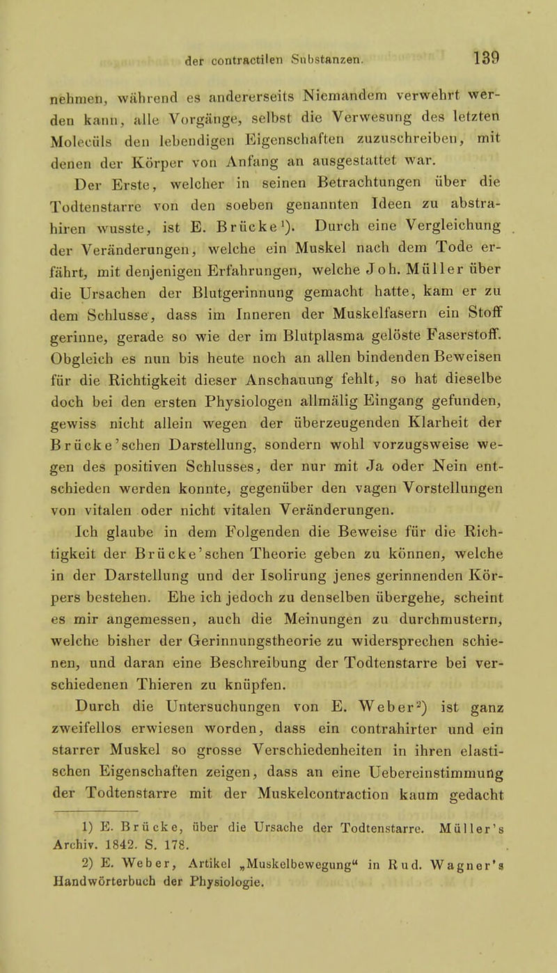 nehmen, während es andererseits Niemandem verwehrt wer- den kann, alle Vorgänge, selbst die Verwesung des letzten Moleciils den lebendigen Eigenschaften zuzuschreiben, mit denen der Körper von Anfang an ausgestattet war. Der Erste, welcher in seinen Betrachtungen über die Todtenstarre von den soeben genannten Ideen zu abstra- hiren wusste, ist E. Brücke')' Durch eine Vergleichung der Veränderungen, welche ein Muskel nach dem Tode er- fährt, mit denjenigen Erfahrungen, welche Joh. Müller über die Ursachen der Blutgerinnung gemacht hatte, kam er zu dem Schlüsse, dass im Inneren der Muskelfasern ein Stoflf gerinne, gerade so wie der im Blutplasma gelöste Faserstoff. Obgleich es nun bis heute noch an allen bindenden Beweisen für die Richtigkeit dieser Anschauung fehlt, so hat dieselbe doch bei den ersten Physiologen allmälig Eingang gefunden, gewiss nicht allein wegen der überzeugenden Klarheit der Brücke'sehen Darstellung, sondern wohl vorzugsweise we- gen des positiven Schlusses, der nur mit Ja oder Nein ent- schieden werden konnte, gegenüber den vagen Vorstellungen von vitalen oder nicht vitalen Veränderungen. Ich glaube in dem Folgenden die Beweise für die Rich- tigkeit der Brücke'sehen Theorie geben zu können, welche in der Darstellung und der Isolirung jenes gerinnenden Kör- pers bestehen. Ehe ich jedoch zu denselben übergehe, scheint es mir angemessen, auch die Meinungen zu durchmustern, welche bisher der Gerinnungstheorie zu widersprechen schie- nen, und daran eine Beschreibung der Todtenstarre bei ver- schiedenen Thieren zu knüpfen. Durch die Untersuchungen von E. Weber-) ist ganz zweifellos erwiesen worden, dass ein contrahirter und ein starrer Muskel so grosse Verschiedenheiten in ihren elasti- schen Eigenschaften zeigen, dass an eine Uebereinstimmung der Todtenstarre mit der Muskelcontraction kaum gedacht 1) E. Brücke, über die Ursache der Todtenstarre. Müller's Archiv. 1842. S. 178. 2) E, Weber, Artikel „Muskelbewegung in Rud. Wagner'a Handwörterbuch der Physiologie.