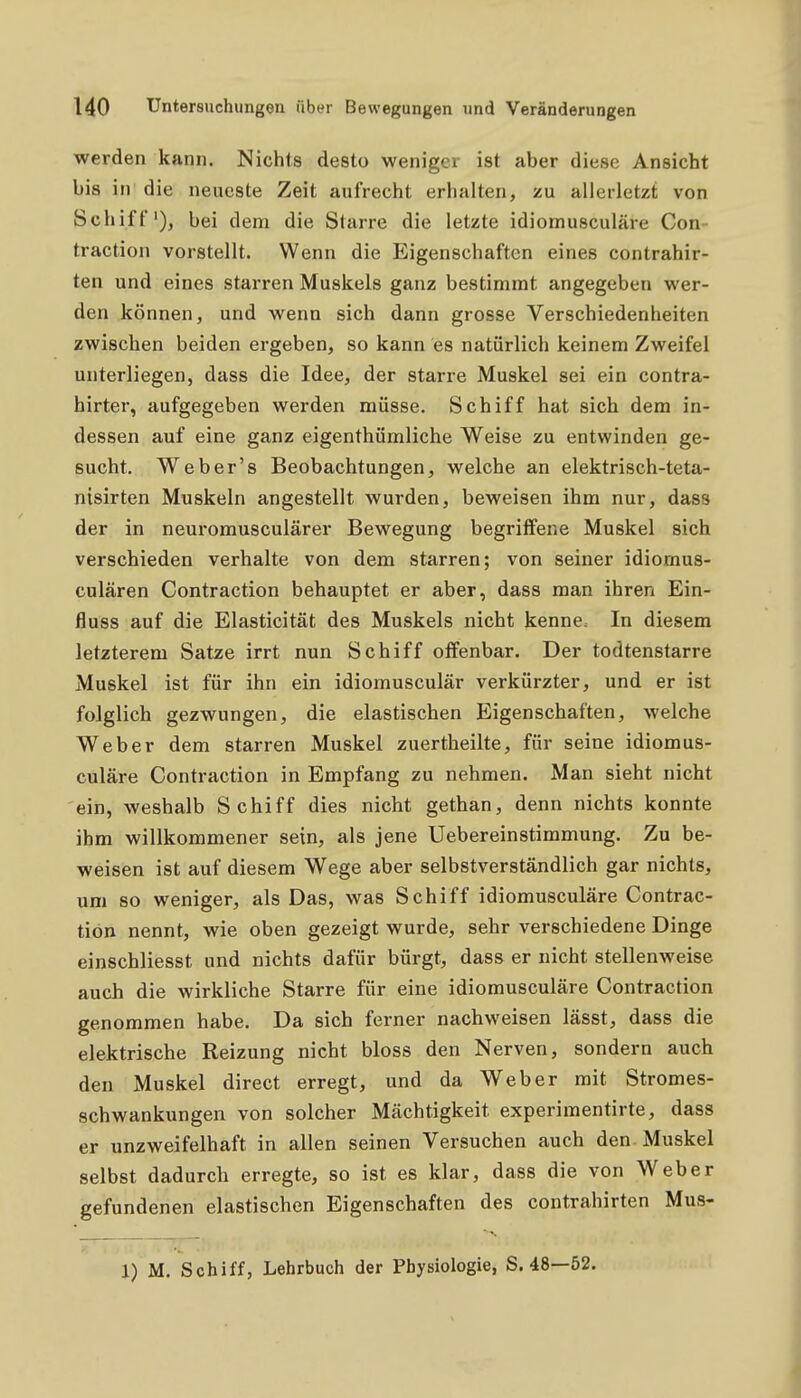 werden kann. Nichts desto weniger ist aber diese Ansicht bis in die neueste Zeit aufrecht erhalten, zu allerletzt von Schiff'), bei dem die Starre die letzte idiomusculäre Con- traction vorstellt. Wenn die Eigenschaften eines contrahir- ten und eines starren Muskels ganz bestimmt angegeben wer- den können, und wenn sich dann grosse Verschiedenheiten zwischen beiden ergeben, so kann es natürlich keinem Zweifel unterliegen, dass die Idee, der starre Muskel sei ein contra- hirter, aufgegeben werden müsse. Schiff hat sich dem in- dessen auf eine ganz eigenthümliche Weise zu entwinden ge- sucht. Weber's Beobachtungen, welche an elektrisch-teta- nisirten Muskeln angestellt wurden, beweisen ihm nur, dass der in neuromusculärer Bewegung begritfene Muskel sich verschieden verhalte von dem starren; von seiner idiomus- culären Contraction behauptet er aber, dass man ihren Ein- fluss auf die Elasticität des Muskels nicht kenne. In diesem letzterem Satze irrt nun Schiff olfenbar. Der todtenstarre Muskel ist für ihn ein idiomusculär verkürzter, und er ist folglich gezwungen, die elastischen Eigenschaften, welche Weber dem starren Muskel zuertheilte, für seine idiomus- culäre Contraction in Empfang zu nehmen. Man sieht nicht ein, weshalb Schiff dies nicht gethan, denn nichts konnte ihm willkommener sein, als jene Uebereinstimmung. Zu be- weisen ist auf diesem Wege aber selbstverständlich gar nichts, um so weniger, als Das, was Schiff idiomusculäre Contrac- tion nennt, wie oben gezeigt wurde, sehr verschiedene Dinge einschliesst und nichts dafür bürgt, dass er nicht stellenweise auch die wirkliche Starre für eine idiomusculäre Contraction genommen habe. Da sich ferner nachweisen lässt, dass die elektrische Reizung nicht bloss den Nerven, sondern auch den Muskel direct erregt, und da Weber mit Stromes- schwankungen von solcher Mächtigkeit experimentirte, dass er unzweifelhaft in allen seinen Versuchen auch den-Muskel selbst dadurch erregte, so ist es klar, dass die von Weber gefundenen elastischen Eigenschaften des contrahirten Mus- 1) M. Schiff, Lehrbuch der Physiologie, S. 48—52.