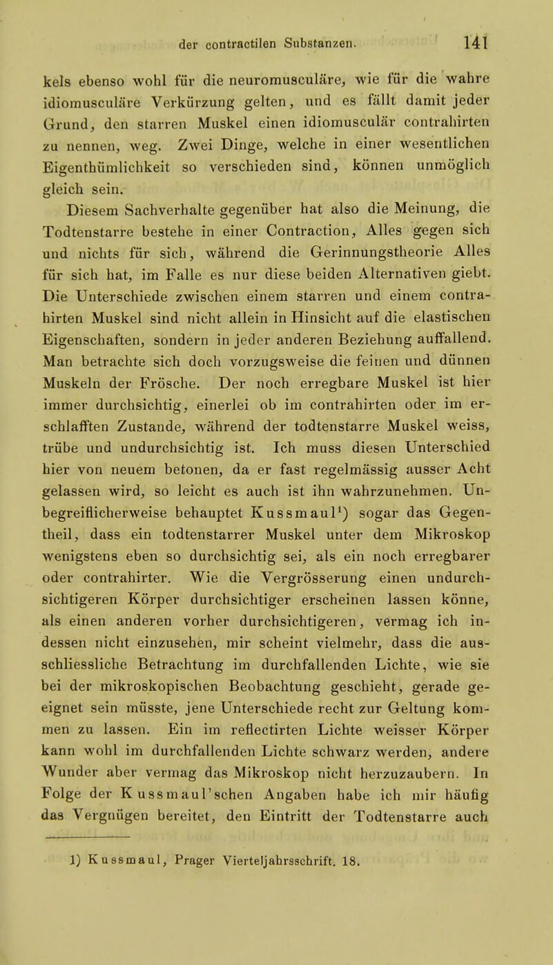 kels ebenso wohl für die neuromusculäre, wie für die wahre idiomusculäre Verkürzung gelten, und es fällt damit jeder Grund, den starren Muskel einen idiomusculär contrahirten zu nennen, weg. Zwei Dinge, welche in einer wesentlichen Eigenthümlichkeit so verschieden sind, können unmöglich gleich sein. Diesem Sachverhalte gegenüber hat also die Meinung, die Todtenstarre bestehe in einer Contraction, Alles gegen sich und nichts für sich, wähi*end die Gerinnungstheorie Alles für sich hat, im Falle es nur diese beiden Alternativen giebt. Die Unterschiede zwischen einem starren und einem contra- hirten Muskel sind nicht allein in Hinsicht auf die elastischen Eigenschaften, sondern in jeder anderen Beziehung auffallend. Man betrachte sich doch vorzugsweise die feinen und dünnen Muskeln der Frösche. Der noch erregbare Muskel ist hier immer durchsichtig, einerlei ob im contrahirten oder im er- schlafften Zustande, während der todtenstarre Muskel weiss, trübe und undurchsichtig ist. Ich muss diesen Unterschied hier von neuem betonen, da er fast regelmässig ausser Acht gelassen wird, so leicht es auch ist ihn wahrzunehmen. Un- begreiflicherweise behauptet Kussmaul*) sogar das Gegen- theil, dass ein todtenstarrer Muskel unter dem Mikroskop wenigstens eben so durchsichtig sei, als ein noch erregbarer oder contrahirter. Wie die Vergrösserung einen undurch- sichtigeren Körper durchsichtiger erscheinen lassen könne, als einen anderen vorher durchsichtigeren, vermag ich in- dessen nicht einzusehen, mir scheint vielmehr, dass die aus- schliessliche Betrachtung im durchfallenden Lichte, wie sie bei der mikroskopischen Beobachtung geschieht, gerade ge- eignet sein müsste, jene Unterschiede recht zur Geltung kom- men zu lassen. Ein im reflectirten Lichte weisser Körper kann wohl im durchfallenden Lichte schwarz werden, andere Wunder aber vermag das Mikroskop nicht herzuzaubern. In Folge der K ussmaul'schen Angaben habe ich mir häufig das Vergnügen bereitet, den Eintritt der Todtenstarre auch 1) Kussmaul, Prager Vierteljahrsschrift. 18.