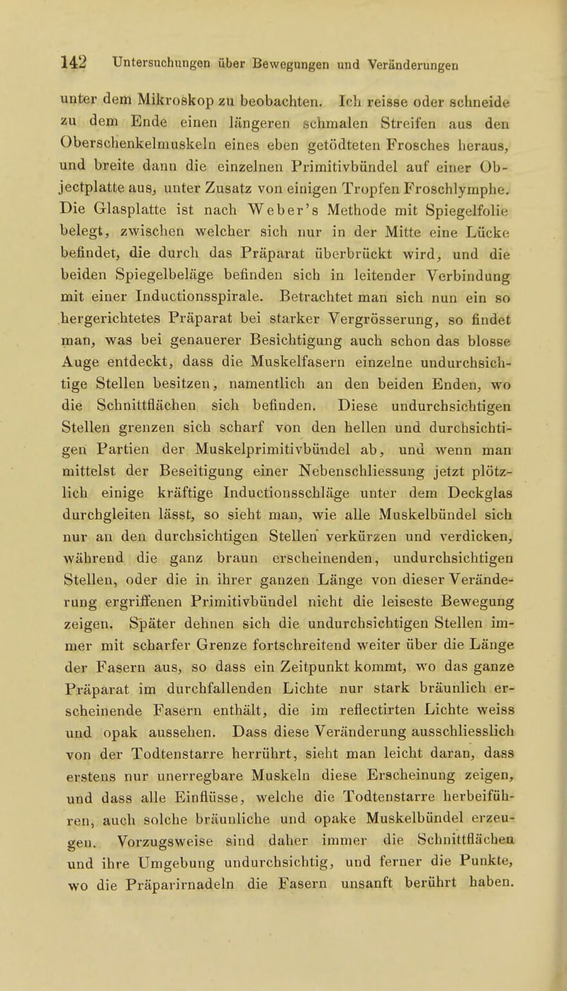 unter dem Mikroskop zu beobachten. loh reisse oder schneide zu dem Ende einen IjXngeren schmalen Streifen aus den Oberschenkelmuskehi eines eben getödteten Frosches heraus, und breite dann die einzelnen Primitivbündel auf einer Ob- jectplatte aus, unter Zusatz von einigen Tropfen Froschlymphe. Die Glasplatte ist nach Web er's Methode mit Spiegelfolie belegt, zwischen welcher sich nur in der Mitte eine Lücke befindet, die durch das Präparat überbrückt wird, und die beiden Spiegelbeläge befinden sich in leitender Verbindung mit einer Inductionsspirale. Betrachtet man sich nun ein so hergerichtetes Präparat bei starker Vergrösserung, so findet nian, was bei genauerer Besichtigung auch schon das blosse Auge entdeckt, dass die Muskelfasern einzelne undurchsich- tige Stellen besitzen, namentlich an den beiden Enden, wo die Schnittflächen sich befinden. Diese undurchsichtigen Stellen grenzen sich scharf von den hellen und durchsichti- gen Partien der Muskelprimitivbüxadel ab, und wenn man mittelst der Beseitigung einer Nebenschliessung jetzt plötz- lich einige kräftige Inductionsschläge unter dem Deckglas durchgleiten lässt, so sieht man, wie alle Muskelbündel sich nur an den durchsichtigen Stellen verkürzen und verdicken, während die ganz braun erscheinenden, undurchsichtigen Stellen, oder die in ihrer ganzen Länge von dieser Verände- rung ergrifl:enen Primitivbündel nicht die leiseste Bewegung zeigen. Später dehnen sich die undurchsichtigen Stellen im- mer mit scharfer Grenze fortschreitend weiter über die Länge der Fasern aus, so dass ein Zeitpunkt kommt, wo das ganze Präparat im durchfallenden Lichte nur stark bräunlich er- scheinende Fasern enthält, die im reflectirten Lichte weiss und opak aussehen. Dass diese Veränderung ausschliesslich von der Todtenstarre herrührt, sieht man leicht daran, dass erstens nur unerregbare Muskeln diese Erscheinung zeigen, und dass alle Einflüsse, welche die Todtenstarre herbeifüh- ren, auch solche bräunliche und opake Muskelbündel erzeu- gen. Vorzugsweise sind daher immer die Schnittflächen und ihre Umgebung undurchsichtig, und ferner die Punkte, wo die Präparirnadeln die Fasern unsanft berührt haben.