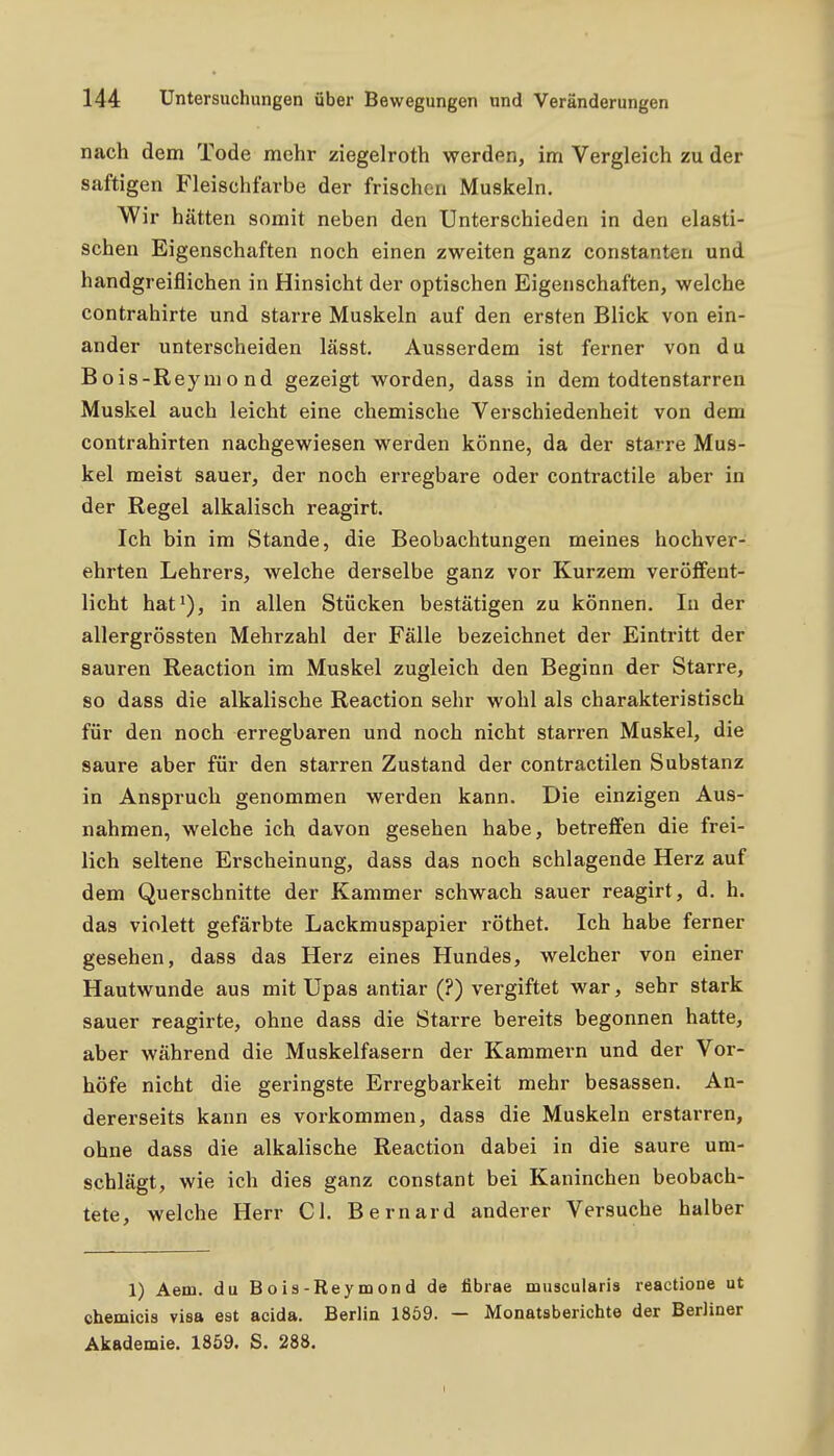 nach dem Tode mehr ziegelroth werden, im Vergleich zu der saftigen Fleischfarbe der frischen Muskeln. Wir hätten somit neben den Unterschieden in den elasti- schen Eigenschaften noch einen zweiten ganz constanten und handgreiflichen in Hinsicht der optischen Eigenschaften, welche contrahirte und starre Muskeln auf den ersten Blick von ein- ander unterscheiden lässt. Ausserdem ist ferner von du Bois-Reymond gezeigt worden, dass in dem todtenstarren Muskel auch leicht eine chemische Verschiedenheit von dem Contrahirten nachgewiesen werden könne, da der starre Mus- kel meist sauer, der noch erregbare oder contractile aber in der Regel alkalisch reagirt. Ich bin im Stande, die Beobachtungen meines hochver- ehrten Lehrers, welche derselbe ganz vor Kurzem veröffent- licht hat^), in allen Stücken bestätigen zu können. In der allergrössten Mehrzahl der Fälle bezeichnet der Eintritt der sauren Reaction im Muskel zugleich den Beginn der Starre, so dass die alkalische Reaction sehr wohl als charakteristisch für den noch erregbaren und noch nicht starren Muskel, die saure aber für den starren Zustand der contractilen Substanz in Anspruch genommen werden kann. Die einzigen Aus- nahmen, welche ich davon gesehen habe, betreffen die frei- lich seltene Erscheinung, dass das noch schlagende Herz auf dem Querschnitte der Kammer schwach sauer reagirt, d. h. das violett gefärbte Lackmuspapier röthet. Ich habe ferner gesehen, dass das Herz eines Hundes, welcher von einer Hautwunde aus mit Upas antiar (?) vergiftet war, sehr stark sauer reagirte, ohne dass die Starre bereits begonnen hatte, aber während die Muskelfasern der Kammern und der Vor- höfe nicht die geringste Erregbarkeit mehr besassen. An- dererseits kann es vorkommen, dass die Muskeln erstarren, ohne dass die alkalische Reaction dabei in die saure um- schlägt, wie ich dies ganz constant bei Kaninchen beobach- tete, welche Herr Cl. Bernard anderer Versuche halber 1) Aem. du Bois-Reymond de fibrae muscularis reactione ut chemicis visa est acida. Berlin 1869. — Monatsberichte der Berliner Akademie. 1859. S. 288.