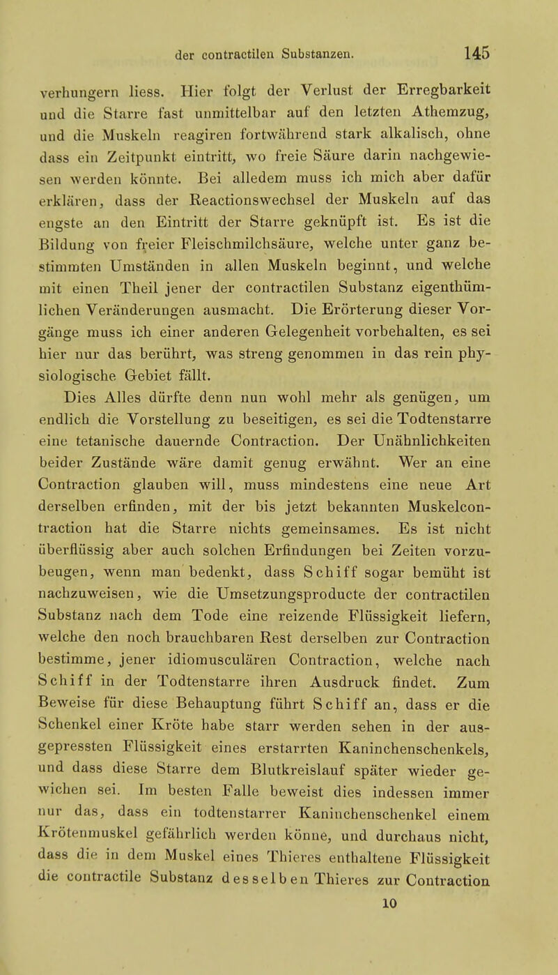 verhungern liess. Hier folgt der Verlust der Erregbarkeit und die Starre fast unmittelbar auf den letzten Athemzug, und die Muskeln reagiren fortwährend stark alkalisch, ohne dass ein Zeitpunkt eintritt, wo freie Säure darin nachgewie- sen werden könnte. Bei alledem muss ich mich aber dafür erklären, dass der Reactionswechsel der Muskeln auf das engste an den Eintritt der Starre geknüpft ist. Es ist die Bildung von freier Fleischmilchsäure, welche unter ganz be- stimmten Umständen in allen Muskeln beginnt, und welche mit einen Theil jener der contractilen Substanz eigenthüm- lichen Veränderungen ausmacht. Die Erörterung dieser Vor- gänge muss ich einer anderen Gelegenheit vorbehalten, es sei hier nur das berührt, was streng genommen in das rein phy- siologische Gebiet fällt. Dies Alles dürfte denn nun wohl mehr als genügen, um endlich die Vorstellung zu beseitigen, es sei die Todtenstarre eine tetanische dauernde Contraction. Der Unähnlichkeiten beider Zustände wäre damit genug erwähnt. Wer an eine Contraction glauben will, muss mindestens eine neue Art derselben erfinden, mit der bis jetzt bekannten Muskelcon- traction hat die Starre nichts gemeinsames. Es ist nicht überflüssig aber auch solchen Erfindungen bei Zeiten vorzu- beugen, wenn man bedenkt, dass Schiff sogar bemüht ist nachzuweisen, wie die Umsetzungsproducte der contractilen Substanz nach dem Tode eine reizende Flüssigkeit liefern, welche den noch brauchbaren Rest derselben zur Contraction bestimme, jener idiomusculären Contraction, welche nach Schiff in der Todtenstarre ihren Ausdruck findet. Zum Beweise für diese Behauptung führt Schiff an, dass er die Schenkel einer Kröte habe starr werden sehen in der aus- gepressten Flüssigkeit eines erstarrten Kaninchenschenkels, und dass diese Starre dem Blutkreislauf später wieder ge- wichen sei. Im besten Falle beweist dies indessen immer nur das, dass ein todtenstarrer Kaninchenschenkel einem Krötenmuskel gefährlich werden könne, und durchaus nicht, dass die in dem Muskel eines Thieres enthaltene Flüssigkeit die contractile Substanz desselben Thieres zur Contraction 10 i