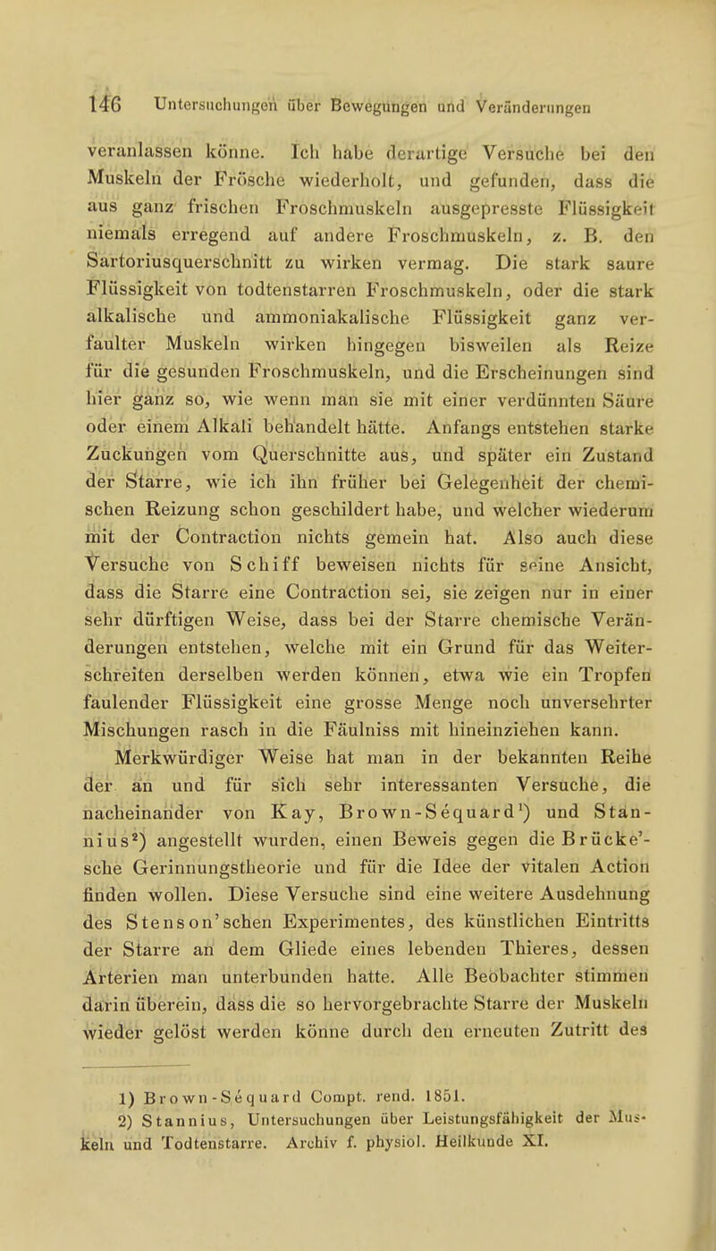 veranlassen könne. Ich habe derartige Versuche bei den Muskeln der Frösche wiederholt, und gefunden, dass die aus ganz' frischen Froschmuskeln ausgepresste Flüssigkeit niemals erregend auf andere Froschmuskeln, z. B. den Sartoriusquerschnitt zu wirken vermag. Die stark saure Flüssigkeit von todtenstarren Froschmuskeln, oder die stark alkalische und ammoniakalische Flüssigkeit ganz ver- faulter Muskeln wirken hingegen bisweilen als Reize für die gesunden Froschmuskeln, und die Erscheinungen sind hier ganz so, wie wenn man sie mit einer verdünnten Säure oder einem Alkali behandelt hätte. Anfangs entstehen starke Zuckungen vom Querschnitte aus, und später ein Zustand der Starre, wie ich ihn früher bei Gelegenheit der chemi- schen Reizung schon geschildert habe, und welcher wiederum mit der Contraction nichts gemein hat. Also auch diese Versuche von Schiff beweisen nichts für s^ine Ansicht, dass die Starre eine Contraction sei, sie zeigen nur in einer sehr dürftigen Weise, dass bei der Starre chemische Verän- derungen entstehen, welche mit ein Grund für das Weiter- schreiten derselben werden können, etwa wie ein Tropfen faulender Flüssigkeit eine grosse Menge noch unversehrter Mischungen rasch in die Fäulniss mit hineinziehen kann. Merkwürdiger Weise hat man in der bekannten Reihe der an und für sich sehr interessanten Versuche, die nacheinander von Kay, Brown-Sequard') und Stän- niiis*) angestellt wurden, einen Beweis gegen dieBrücke'- sche Gerinnungstheorie und für die Idee der vitalen Action finden wollen. Diese Versuche sind eine weitere Ausdehnung des Stenson'sehen Experimentes, des künstlichen Eintritts der Starre an dem Gliede eines lebenden Thieres, dessen Arterien man unterbunden hatte. Alle Beobachter stimmen darin überein, dass die so hervorgebrachte Starre der Muskeln wieder gelöst werden könne durch den erneuten Zutritt des 1) Br o wn -Se q uard Compt. rend. 1851. 2) Stannius, Untersuchungen über Leistungsfähigkeit der Mus- kehl und Todtenstarre. Archiv f. physiol. Heilkunde XI.