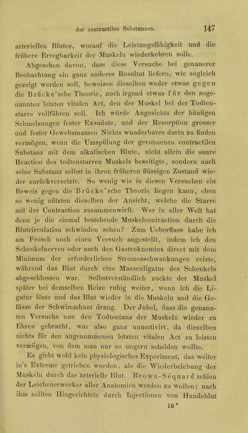 arteriellen Blutes, worauf die Leistungsfähigkeit und die frühere Erregbarkeit der Muskeln wiederkehren solle. Abgesehen davon, dass diese Versuche bei genauerer Beobachtung ein ganz anderes Resultat liefern, wie sogleich «ezeigt werden soll, beweisen dieselben weder etwas gegen die Brücke'sche Theorie, noch irgend etwas für den soge- nannten letzten vitalen Act, den der Muskel bei der Todten- starre vollführen soll. Ich würde Angesichts der häufigen Schmelzungen fester Exsudate, und der Resorption grosser und fester Gewebsmassen Nichts wunderbares darin zu finden vermögen, wenn die Umspülung der geronnenen contractilen Substanz mit dem alkalischen Blute, nicht allein die saure Reaction des todtenstarren Muskels beseitigte, sondern auch seine Substanz selbst in ihren früheren flüssigen Zustand wie- der zurückversetzte. So wenig wie in diesen Versuchen ein Beweis gegen die Brücke'sche Theorie liegen kann, eben so wenig nützten dieselben der Ansicht, welche die Starre mit der Contraction zusammenwirft. Wer in aller Welt hat denn je die einmal bestehende Muskelcontraction durch die Blutcirculation schwinden sehen? Zum Ueberfluss habe ich am Frosch noch einen Versuch angestellt, indem ich den Schenkelnerven oder auch den Gastroknemius direct mit dem Minimum der erforderlichen Stromesschwankungen reizte, während das Blut durch eine Massenligatur des Schenkels abgeschlossen war. Selbstverständlich zuckte der Muskel später bei demselben Reize ruhig weiter, wenn ich die Li- gatur löste und das Blut wieder in die Muskeln und die Ge- fässe der Schwimmhaut drang. Der Jubel, dass die genann- ten Versuche nun den Todtentanz der Muskeln wieder zu Ehren gebracht, war also ganz unmotivirt, da dieselben nichts für den angenommenen letzten vitalen Act zu leisten vermögen, von dem man nur so ungern scheiden wollte. Es giebt wohl kein physiologisches Experiment, das weiter in's Extreme getrieben worden, als die Wiederbelebung der Muskeln durch das 'arterielle Blut. Brown-Sequard schien der Leichenerwecker aller Anatomien werden zu wollen; nach ihm sollten Hingerichtete durch Injectionen von Hundeblut 10*