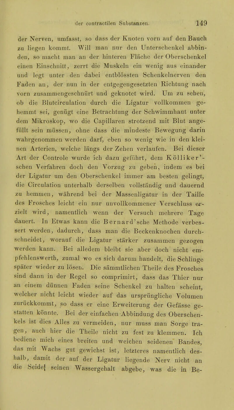 der Nerven, umfasst, so dass der Knoten vorn auf den Bauch zu liegen kommt. Will man nur den Unterschenkel abbin- den, so macht man an der hinteren Fläche der Oberschenkel einen Einschnitt, zerrt die Muskeln ein wenig aus einander und legt unter den dabei entblössten Schenkelnerven den Faden an, der nun in der entgegengesetzten Richtung nach vorn zusammengeschnürt und geknotet wird. Um zu sehen, ob die Blutcirculation durch die Ligatur vollkommen ge- hemmt sei, genügt eine Betrachtung der Schwimmhaut unter dem Mikroskop, wo die Capillaren strotzend mit Blut ange- füllt sein müssen, ohne dass die mindeste Bewegung darin wahrgenommen werden darf, eben so wenig wie in den klei- nen Arterien, welche längs der Zehen verlaufen. Bei dieser Art der Controle wurde ich dazu geführt, dem Kölliker'- schen Verfahren doch den Vorzug zu geben, indem es bei der Ligatur um den Oberschenkel immer am besten gelingt, die Circulation unterhalb derselben vollständig und dauernd zu hemmen, während bei der Massenligatur in der Taille des Frosches leicht ein nur unvollkommener Verschluss w- zielt wird, namentlich wenn der Versuch mehrere Tage dauert. In Etwas kann die Bernard'sche Methode verbes- sert werden, dadurch, dass man die Beckenknochen durch- schneidet, worauf die Ligatur stärker zusammen gezogen werden kann. Bei alledem bleibt sie aber doch nicht era- pfehlenswerth, zumal wo es sich darum handelt, die Schlinge später wieder zu lösen. Die sämmtlichen Theile des E'rosches sind dann in der Regel so comprimirt, dass das Thier nur an einem dünnen Faden seine Schenkel zu halten scheint, welcher nicht leicht wieder auf das ursprüngliche Volumen zurückkommt, so dass er eine Erweiterung der Gefässe ge- statten könnte. Bei der einfachen Abbindung des Oberschen- kels ist dies Alles zu vermeiden, nur muss man Sorge tra- gen, auch hier die Theile nicht zu fest zu klemmen. Ich bediene mich eines breiten und weichen seidenen Bandes, das mit Wachs gut gewichst ist, letzteres namentlich des- halb, damit der auf der Ligatur liegende Nerv nicht an die Seide{ seinen Wassergehalt abgebe, was die in Be-
