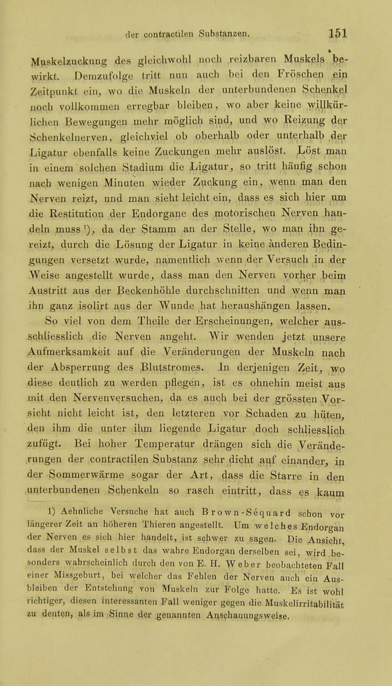 Muskelzuckung des gleichwohl noch reizbaren Muskels be- wirkt. Demzufolge tritt nun auch bei den Fröschen _ei.n Zeitpunkt ein, wo die Muskeln der unterbundenen Schenkel noch vollkommen erregbar bleiben, wo aber keine wil^lkür- lichen Bewegungen mehr möglich sind, und wo Reizung der Schenkelnerven, gleichviel ob oberhalb oder unterhalb Ligatur ebenfalls keine Zuckungen mehr auslöst. Löst man in einem solchen Stadium die Ligatur, so .tritt häufig schon nach wenigen Minuten wieder Zuckung ein, wenn man den Nerven reizt, und man sieht leicht ein, dass es sich hier um die Restitution der Endorgane des motorischen Nerven han- deln muss'), da der Stamm an der Stelle, wo man ihn ge- reizt, durch die Lösung der Ligatur in keine änderen Bedin- gungen versetzt wurde, namentlich wenn der Versuch in der .Weise angestellt wurde, dass man den Nerven vorher beim Austritt aus der Beckenhöhle durchschnitten und wenn man ihn ganz isolirt aus der Wunde hat heraushängen lassen. So viel von dem Theile der Erscheinungen, welcher aus- schliesslich die Nerven angeht. Wir wenden jetzt unsere Aufmerksamkeit auf die Veränderungen der Muskeln nach der Absperrung des Blutstromes. In derjenigen Zeit, wo diese deutlich zu werden pflegen, ist es ohnehin meist aus mit den Nervenversuchen, da es auch bei der grössten Vor- sicht nicht leicht ist, den letzteren vor Schaden zu hüten, den ihm die unter ihm liegende Ligatur doch schliesslich zufügt. Bei hoher Temperatur drängen sich die Verände- rungen der contractilen Substanz sehr dicht auf einander, in der Sommerwärme sogar der Art, dass die Starre in den unterbundenen Schenkeln so rasch eintritt, dass es kaum 1) Aehnliche Versuche hat auch Brown-Sequard schon vor längerer Zeit an höheren Thieren angestellt. Um w e Ich es Endorgan der Nerven es sich hier handelt, ist schwer zu sagen. Die Ansicht dass der Muskel selbst das wahre Endorgan derselben sei, wird be- sonders wahrscheinlich durch den von E. H. Weber beobachteten Fall einer Missgeburt, bei welcher das Fehlen der Nerven auch ein Aus- bleiben der Entstehung von Muskeln zur Folge hatte. Es ist wohl richtiger, diesen interessanten Fall weniger gegen die Muskelirritabilität zu deuten, als im Sinne der genannten Anschauungsweise.