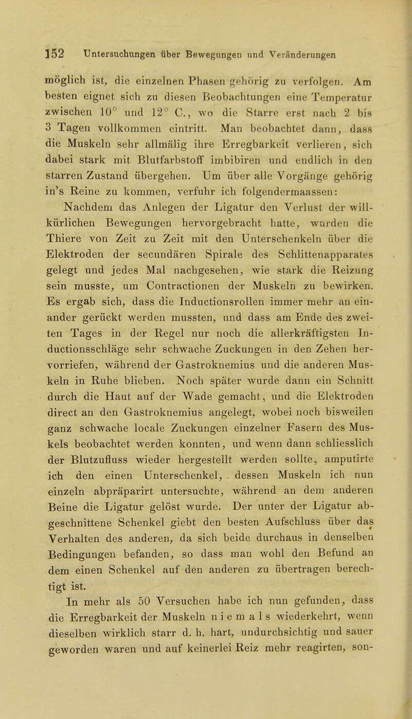 möglich ist, die einzelnen Phasen gehörig zu verfolgen. Am besten eignet sich zu diesen Beobachtungen eine Temperatur zwischen 10° und 12° C, wo die Starre erst nach 2 bis 3 Tagen vollkommen eintritt. Man beobachtet dann, dass die Muskeln sehr allmälig ihre Erregbarkeit verlieren, sich dabei stark mit Blutfarbstoff imbibiren und endlich in den starren Zustand übergehen. Um über alle Vorgänge gehörig in's Reine zu kommen, verfuhr ich folgendermaassen: Nachdem das Anlegen der Ligatur den Verlust der will- kürlichen Bewegungen hervorgebracht hatte, wurden die Thiere von Zeit zu Zeit mit den Unterschenkeln über die Elektroden der secundären Spirale des Schlittenapparates gelegt und jedes Mal nachgesehen, wie stark die Reizung sein musste, um Contractionen der Muskeln zu bewirken. Es ergab sich, dass die Inductionsrollen immer mehr an ein- ander gerückt w^erden mussten, und dass am Ende des zwei- ten Tages in der Regel nur noch die allerkräftigsten In- ductionsschläge sehr schwache Zuckungen in den Zehen her- vorriefen, während der Gastroknemius und die anderen Mus- keln in Ruhe blieben. Noch später wurde dann ein Schnitt durch die Haut auf der Wade gemacht, und die Elektroden direct an den Gastroknemius angelegt, wobei noch bisweilen ganz schwache locale Zuckungen einzelner Fasern des Mus- kels beobachtet werden konnten, und wenn dann schliesslich der Blutzufluss wieder hergestellt werden sollte, amputirte ich den einen Unterschenkel, dessen Muskeln ich nun einzeln abpräparirt untersuchte, während an dem anderen Beine die Ligatur gelöst wurde. Der unter der Ligatur ab- geschnittene Schenkel giebt den besten Aufschluss über das Verhalten des anderen, da sich beide durchaus in denselben Bedingungen befanden, so dass man wohl den Befund an dem einen Schenkel auf den anderen zu übertragen berech- tigt ist. In mehr als 50 Versuchen habe ich nun gefunden, dass die Erregbarkeit der Muskeln niemals wiederkehrt, wenn dieselben wirklich starr d. h. hart, undurchsichtig und sauer geworden waren und auf keinerlei Reiz mehr reagirten, son-