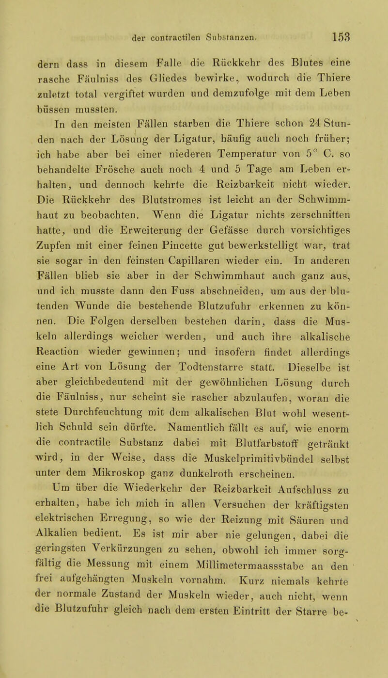 dem dass in diesem Falle die Rückkehr des Blutes eine rasche Fäulniss des Gliedes bewirke, wodurch die Thiere zuletzt total vergiftet wurden und demzufolge mit dem Leben büssen mussten. In den meisten Fällen starben die Thiere schon 24 Stun- den nach der Lösung der Ligatur, häufig auch noch früher; ich habe aber bei einer niederen Temperatur von 5° C. so behandelte Frösche auch noch 4 und 5 Tage am Leben er- halten, und dennoch kehrte die Reizbarkeit nicht wieder. Die Rückkehr des Blutstromes ist leicht an der Schwimm- haut zu beobachten. Wenn die Ligatur nichts zerschnitten hatte, und die Erweiterung der Gefässe durch vorsichtiges Zupfen mit einer feinen Pincette gut bewerkstelligt war, trat sie sogar in den feinsten Capillaren wieder ein. In anderen Fällen blieb sie aber in der Schwimmhaut auch ganz aus, und ich musste dann den Fuss abschneiden, um aus der blu- tenden Wunde die bestehende Blutzufuhr erkennen zu kön- nen. Die Folgen derselben bestehen darin, dass die Mus- keln allerdings weicher werden, und auch ihre alkalische Reaction wieder gewinnen; und insofern findet allerdings eine Art von Lösung der Todtenstarre statt. Dieselbe ist aber gleichbedeutend mit der gewöhnlichen Lösung durch die Fäulniss, nur scheint sie rascher abzulaufen, woran die stete Durchfeuchtung mit dem alkalischen Blut wohl wesent- lich Schuld sein dürfte. Namentlich fällt es auf, wie enorm die contractile Substanz dabei mit Blutfarbstoff getränkt wird, in der Weise, dass die Muskelprimitivbündel selbst unter dem Mikroskop ganz dunkelroth erscheinen. Um über die Wiederkehr der Reizbarkeit Aufschluss zu erhalten, habe ich mich in allen Versuchen der kräftigsten elektrischen Erregung, so wie der Reizung mit Säuren und Alkalien bedient. Es ist mir aber nie gelungen, dabei die geringsten Verkürzungen zu sehen, obwohl ich immer sorg- fältig die Messung mit einem Millimetermaassstabe an den frei aufgehängten Muskeln vornahm. Kurz niemals kehrte der normale Zustand der Muskeln wieder, auch nicht, wenn die Blutzufuhr gleich nach dem ersten Eintritt der Starre be-