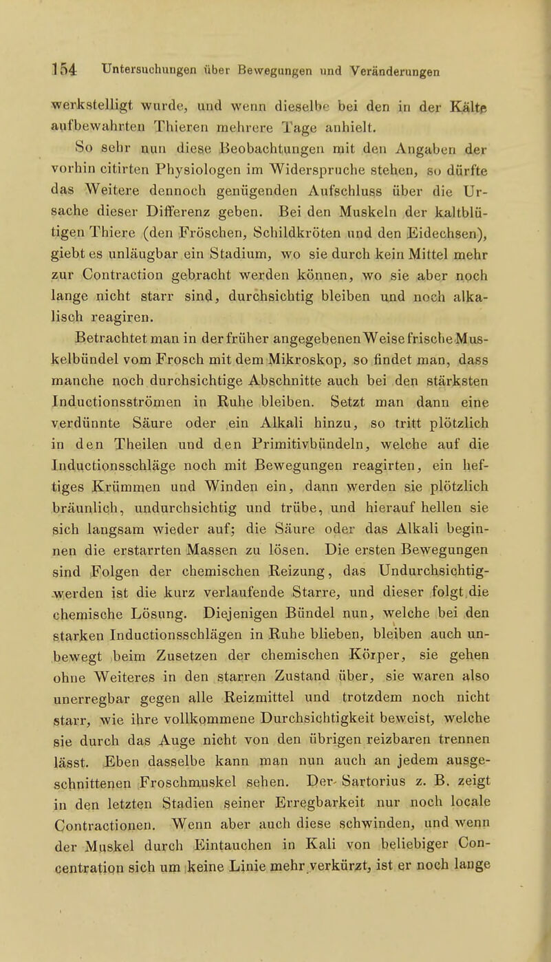 werkstelligt wurde, und wenn dieselbe bei den in der ELältis aufbewahrten Thieren mehrere Tage anhielt. So sehr nun diese Beobachtungen n?it den Angaben der vorhin citirten Physiologen im Widerspruche stehen, so durfte das Weitere dennoch genügenden Aufschluss über die Ur- sache dieser Differenz geben. Bei den Muskeln der kaltblü- tigen Thiere (den Fröschen, Schildkröten und den Eidechsen), giebt es unläugbar ein Stadium, wo sie durch kein Mittel mehr zur Contraction gebracht werden können, wo sie aber noch lange nicht starr sind, durchsichtig bleiben und noch alka- lisch reagiren. Betrachtet man in der früher angegebenenWeisefrischeMus- kelbündel vom Frosch mit dem Mikroskop, so findet man, dass manche noch durchsichtige Abschnitte auch bei den stärksten Inductionsströmen in Ruhe bleiben. Setzt man dann eine verdünnte Säure oder ein Alkali hinzu, so tritt plötzlich in den Theilen und den Primitivbündeln, welche auf die Inductionsschläge noch mit Bewegungen reagirten, ein hef- tiges Krümmen und Winden ein, dann werden sie plötzlich bräunlich, undurchsichtig und trübe, und hierauf hellen sie sich langsam wieder auf; die Säure oder das Alkali begin- nen die erstarrten Massen zu lösen. Die ersten Bewegungen sind Folgen der chemischen Reizung, das Undurchsichtig- .werden ist die kurz verlaufende Starre, und dieser folgt,die chemische Lösung. Diejenigen Bündel nun, welche bei den starken Inductionsschlägen in Ruhe blieben, bleiben auch un- bewegt beim Zusetzen der chemischen Köiper, sie gehen ohne Weiteres in den starren Zustand über, sie waren also unerregbar gegen alle Reizmittel und trotzdem noch nicht starr, wie ihre vollkommene Durchsichtigkeit beweist, welche sie durch das Auge nicht von den übrigen reizbaren trennen lässt. Eben dasselbe kann man nun auch an jedem ausge- schnittenen Froschmuskel sehen. Der- Sartorius z. B. zeigt in den letzten Stadien seiner Erregbarkeit nur noch locale Contractionen. Wenn aber auch diese schwinden, und wenn der Muskel durch Pi^intauchen in Kali von beliebiger Con- centration sich um :keine Linie mehr verkür^it, ist er noch lange