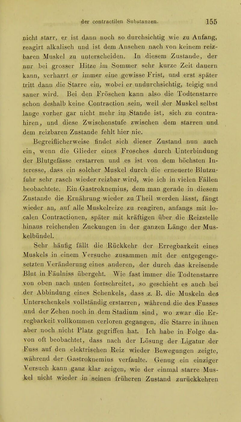 nicht starr, ex ist dann noch so durchsichtig wie zu Anfang, reagirt alkalisch und ist dem Ansehen nach von keinem reiz- baren Muskel zu unterscheiden. In diesem Zustande, der nur bei grosser Hitze im Sommer sehr kurze Zeit dauern kann, verharrt er iinme-r eine gewisse Frist, und erst später ti'itt dann die Starre ein, wobei er undurchsichtig, teigig und sauer wird. Bei den Fröschen kann also die Todtenstarre schon deshalb keine Contraction sein, weil der Muskel selbst lange vorher gar nicht mehr in;i Stande ist, sich zu contra- hiren, und diese Zwischenstufe zwischen dem starren und dem reizbaren Zustande fehlt hier nie. Begreiflicherweise findet sich dieser Zustand nun auch ein, wenn die Glieder eines Frosches durch Unterbindung der Blutgefässe erstarren und es ist von dem höchsten In- teresse, dass ein solcher Muskel durch die erneuerte Blutzu- fuhr sehr rasch wieder reizbar wird, wie ich in vielen Fällen beobachtete. Ein Gastroknemius, dem man gerade in diesem Zustande die Ernährung wieder zu Theil werden lässt, fängt wieder an, auf alle Muskelreize zu reagiren, anfangs mit lo- calen Contractionen, später mit kräftigen über die Reizstelle hinaus reichenden Zuckungen in der ganzen Länge der Mus- kelbündel. Sehr häufig fällt die Rückkehr der Erregbarkeit eines Muskels in einem Versuche zusammen mit der entgegenge- setzten Veränderung eines anderen, der durch das kreisende ßlnt in Fäulniss übergeht. Wie fast immer die Todtenstarre .von oben nach unten fortschreitet, so geschieht es auch bei ,der Abbindung eines Schenkels, dass ,z. B. die Muskeln des Unterschenkels vollständig erstarren, während die des Fusses und der Zehen noch in dem Stadium sind, wo zwar die Er- regbarkeit vollkommen verloren gegangen, die Starre in ihnen aber noch nicht Platz gegriffen hat. Ich habe in Folge da- von oft beobachtet, dass nach der Lösung der Ligatur der Fuss auf den elektrischen Reiz wieder Bewegungen zeigte, während der Gastroknemius verfaulte. Genug ein einziger Versuch kann ganz klar zeigen, wie der einmal starre Mus- kel nicht wieder in seinen früheren Zustand zurückkehren