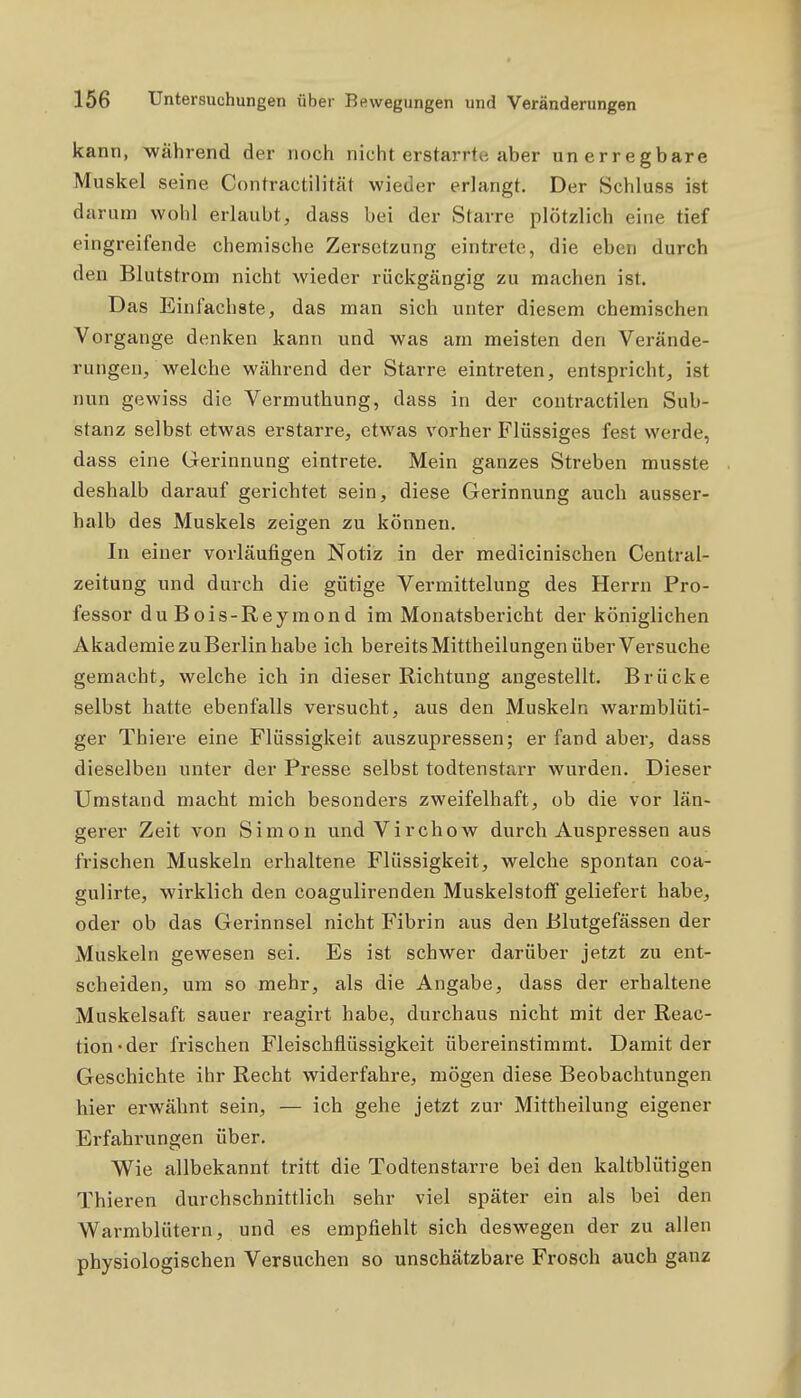 kann, während der noch nicht erstarrte aber un erregbare Muskel seine Contractilität wieder erlangt. Der Schluss ist darum wohl erlaubt, dass bei der Starre plötzlich eine tief eingreifende chemische Zersetzung eintrete, die eben durch den Blutstrom nicht wieder rückgängig zu machen ist. Das Einfachste, das man sich unter diesem chemischen Vorgange denken kann und was am meisten den Verände- rungen, welche während der Starre eintreten, entspricht, ist nun gewiss die Vermuthung, dass in der contractilen Sub- stanz selbst etwas erstarre, etwas vorher Flüssiges fest werde, dass eine Gerinnung eintrete. Mein ganzes Streben musste deshalb darauf gerichtet sein, diese Gerinnung auch ausser- halb des Muskels zeigen zu können. In einer vorläufigen Notiz in der medicinischen Centrai- zeitung und durch die gütige Vermittelung des Herrn Pro- fessor duBois-Reyraond im Monatsbericht der königlichen Akademie zu Berlin habe ich bereits Mittheilungen über Versuche gemacht, welche ich in dieser Richtung angestellt. Brücke selbst hatte ebenfalls versucht, aus den Muskeln warmblüti- ger Thiere eine Flüssigkeit auszupressen; er fand aber, dass dieselben unter der Presse selbst todtenstarr wurden. Dieser Umstand macht mich besonders zweifelhaft, ob die vor län- gerer Zeit von Simon und Virchow durch Auspressen aus frischen Muskeln erhaltene Flüssigkeit, welche spontan coa- gulirte, wirklich den coagulirenden Muskelstoif geliefert habe, oder ob das Gerinnsel nicht Fibrin aus den Blutgefässen der Muskeln gewesen sei. Es ist schwer darüber jetzt zu ent- scheiden, um so mehr, als die Angabe, dass der erhaltene Muskelsaft sauer reagirt habe, durchaus nicht mit der Reac- tion-der frischen Fleischflüssigkeit übereinstimmt. Damit der Geschichte ihr Recht widerfahre, mögen diese Beobachtungen hier erwähnt sein, — ich gehe jetzt zur Mittheilung eigener Erfahrungen über. Wie allbekannt tritt die Todtenstarre bei den kaltblütigen Thieren durchschnittlich sehr viel später ein als bei den Warmblütern, und es empfiehlt sich deswegen der zu allen physiologischen Versuchen so unschätzbare Frosch auch ganz