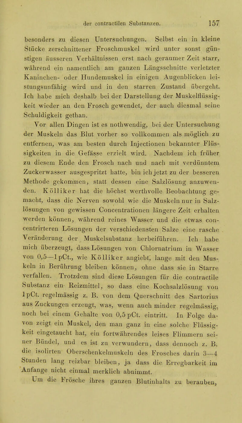 besonders zu diesen Untersucliungen. Selbst ein in kleine Stücke zerschnittener Froschmuskel wird unter sonst gün- stigen äusseren Verhältnissen erst nach geraumer Zeit starr, während ein namentlich atn ganzen Längssclinitte verletzter Kaninchen- oder Hundemuskel in einigen Augenblicken lei- stungsuiifähig wird und in den starren Zustand übergeht. Ich habe mich deshalb bei der Darstellung der Muskelflüssig- keit wieder an den Frosch gewendet, der auch diesmal seine Schuldigkeit gethan. Vor allen Dingen ist es nothwendig, bei der Untersuchung der Muskeln das Blut vorher so vollkommen als möglich zu entfernen, was am besten durch Injectionen bekannter Flüs- sigkeiten in die Gefässe erzielt wird. Nachdem ich früher zu diesem Ende den Frosch nach und nach mit verdünntem Zuckerwasser ausgespritzt hatte, bin ich jetzt zu der besseren Methode gekommen, statt dessen eine Salzlösung anzuwen- den. Kölliker hat die höchst Werth volle Beobachtung ge- macht, dass die Nerven sowohl wie die Muskeln nur in Salz- lösungen von gewissen Concentrationen längere Zeit erhalten werden können, während reines Wasser und die etwas con- centrirteren Lösungen der verschiedensten Salze eine rasche Veränderung der Muskelsubstanz herbeiführen. Ich habe mich überzeugt, dass Lösungen von Chlornatrium in Wasser von 0,5—IpCt, wie Kölliker angiebt, lange mit den Mus- keln in Berührung bleiben können, ohne dass sie in Starre verfallen. Trotzdem sind diese Lösungen für die contractile Substanz ein Reizmittel, so dass eine Kochsalzlösung von IpCt. regelmässig z. B. von dem Querschnitt des Sartorius aus Zuckungen erzeugt, was, wenn auch minder regelmässig, noch bei einem Gehalte von 0,5 pCt. eintritt. In Folge da- von zeigt ein Muskel, den man ganz in eine solche Flüssig- keit eingetaucht hat, ein fortwährendes leises Flimmern sei- ner Bündel, und es ist zu verwundern, dass dennoch z. B. die isolirten Oberschenkelmuskeln des Frosches darin 3—4 Stunden lang reizbar bleiben, ja dass die Erregbarkeit im Anfange nicht einmal merklich abnimmt. Um die Frösche ihres ganzen Blutinhalts zu berauben.