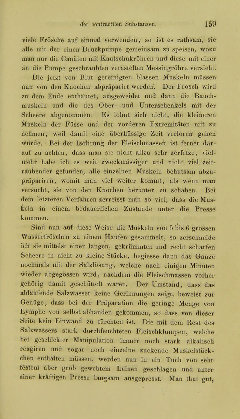 viele Fi^ösche auf einmal verwenden, so ist es rathsam, sie alle mit der einen Druckpumpe gemeinsam zu speisen, wozu man nur die Canülen mit Kautschukrühren und diese mit einer an die Pumpe geschraubten verästelten Messingröhre versieht. Die jetzt von Blut gereinigten blassen Muskeln müssen nun von den Knochen abpräparirt werden'. Der Frosch wird zu dem Ende enthäutet, ausgeweidet und dann die Bauch- muskeln und die des Ober- und Unterschenkels mit der Scheere abgenommen. Es lohnt sich nicht, die kleineren Muskeln der Füsse und der vorderen Extremitäten mit zu nehmen, weil damit eine überflüssige Zeit verloren gehen Würde. Bei der Isolirung der Fleischmassen ist ferner dar- auf zu achten, dass man sie nicht allzu sehr zerfetze, viel- mehr habe ich es weit zweckmässiger und nicht viel zeit- raubender gefunden, alle einzelnen Muskeln behutsam abzu- präpariren, womit man viel weiter kommt, als wenn man versucht, sie von den Knochen herunter zu schaben. Bei dem letzteren Verfahren zerreisst man so viel, dass die Mus- keln in einem bedauerlichen Zustande unter die Presse kommen. Sind nun auf diese Weise die Muskeln von 5 bis G grossen Wasserfröschen zu einem Haufen gesammelt, so zerschneide ich sie mittelst einer langen, gekrümmten und recht scharfen Scheere in nicht zu kleine Stücke, begiesse dann das Ganze nochmals mit der Salzlösung, welche nach einigen Minuten wieder abgegossen wird, nachdem die Fleischmassen vorher gehörig damit geschüttelt waren. Der Umstand, dass das ablaufende Salzwasser keine Gerinnungen zeigt, beweist zur Genüge, dass bei der Präparation die geringe Menge von Lymphe von selbst abhanden gekommen, so dass von dieser Seite kein Einwand zu fürchten ist. Die mit dem Rest des Salzwassers stark du-rchfeuchteten Fleischklumpen, welche bfei geschickter Manipulation immer noch stark alkalisch reagiren und sogar noch einzelne zuckende Muskelstück- chen enthalten müssen, werden nun in ein Tuch von sehr festem aber grob gewebtem Leinen geschlagen und unter einer kräftigen Presse langsam ausgepresst. Man thut gut,
