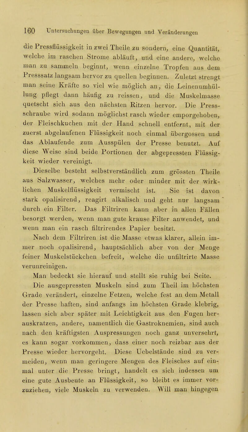 die Pressflüssigkeit in zwei Theile zu sondern, eine Quantität, welche im raschen Strome abläuft, und eine andere, welche man zu sammeln beginnt, wenn einzelne Tropfen aus dem Presssatz langsam hervor zu quellen beginnen. Zuletzt strengt man seine Kräfte so viel wie möglich an, die Leinenumhül- lung pflegt dann häufig zu reissen, und die Muskelmasse quetscht sich aus den nächsten Ritzen hervor. Die Press- schraube wird sodann möglichst rasch wieder emporgehoben, der Fleischkuchen mit der Hand schnell entfernt, mit der zuerst abgelaufenen Flüssigkeit noch einmal übergössen und das Ablaufende zum Ausspülen der Presse benutzt. Auf diese Weise sind beide Portionen der abgepressten Flüssig- keit wieder vereinigt. Dieselbe besteht selbstverständlich zum grössten Theile aus Salzwasser, welches mehr oder minder mit der wirk- lichen Muskelflüssigkeit vermischt ist. Sie ist davon stark opalisirend, reagirt alkalisch und geht nur langsam durch ein Filter. Das Filtriren kann aber in allen Fällen besorgt werden, wenn man gute krause Filter anwendet, und wenn man ein rasch filtrirendes Papier besitzt. Nach dem Filtriren ist die Masse etwas klarer, allein im- mer noch opalisirend, hauptsächlich aber von der Menge feiner Muskelstückchen befreit, welche die unfiltrirte Masse verunreinigen. Man bedeckt sie hierauf und stellt sie ruhig bei Seite. Die ausgepressten Muskeln sind zum Theil im höchsten Grade verändert, einzelne Fetzen, welche fest an dem Metall der Presse haften, sind anfangs im höchsten Grade klebrig, lassen sich aber später mit Leichtigkeit aus den Fugen her- auskratzen, andere, namentlich die Gastroknemien, sind auch nach den kräftigsten Auspressungen noch ganz unversehrt, es kann sogar vorkommen, dass einer noch reizbar aus der Presse wieder hervorgeht. Diese Uebelstände sind zu ver- meiden, wenn man geringere Mengen des Fleisches auf ein- mal unter die Presse bringt, handelt es sich indessen um eine gute Ausbeute an Flüssigkeit, so bleibt es immer vor- zuziehen, viele Muskeln zu verwenden. Will mau hingegen
