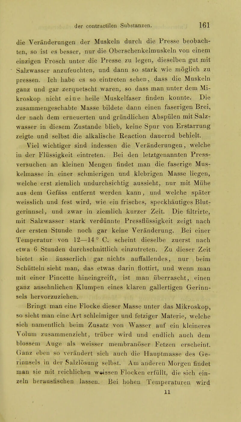 die Veränderungen der Muskeln durcli die Presse beobach- ten, so ist es besser, nur die Oberschenkelmuskeln von einem einzigen Frosch unter die Presse zu legen, dieselben gut mit Salzwasser anzuleuchten, und dann so stark wie möglich zu pressen. Ich habe es so eintreten sehen, dass die Muskeln ganz und gar zerquetscht waren, so dass man unter dem Mi- kroskop nicht eine heile Muskelfaser finden konnte. Die zusammengeschabte Masse bildete dann einen faserigen Brei, der nach dem erneuerten und gründlichen Abspülen mit Salz- wasser in diesem Zustande blieb, keine Spur von Erstarrung zeigte und selbst die alkalische Reaction dauernd behielt. Viel wichtiger sind indessen die Veränderungen, welche in der Flüssigkeit eintreten. Bei den letztgenannten Press- versuchen an kleinen Mengen findet man die faserige Mus- kelmasse in einer schmierigen und klebrigen Masse liegen, welche erst ziemlich undurchsichtig aussieht, nur mit Mühe aus dem Gefäss entfernt werden kann, und welche später weisslich und fest wird, wie ein frisches, speckhäutiges Blut- gerinnsel, und zwar in ziemlich kurzer Zeit. Die filtrirte, mit Salzwasser stark verdünnte Pressflüssigkeit zeigt nach der ersten Stunde noch gar keine Veränderung. Bei einer Temperatur von 12—14° C. scheint dieselbe zuerst nach etwa 6 Stunden durchschnittlich einzutreten. Zu dieser Zeit bietet sie äusserlich gar nichts auffallendes, nur beim Schütteln sieht man, das etwas darin flottirt, und wenn man mit einer Pincette hineingreift, ist man überrascht, einen ganz ansehnlichen Klumpen eines klaren gallertigen Gerinn- sels hervorzuziehen. Bringt man eine Flocke dieser Masse unter das Mikroskop, so sieht man eine Art schleimiger und fetziger Materie, welche sich namentlich beim Zusatz von Wasser auf ein kleineres Volum zusammenzieht, trüber wird und endlich auch dem blossem Auge als weisser menibranöser Fetzen erscheint. Ganz eben so verändert sich auch die Hauptmasse des Ge- rinnsels in der Salzlösung selbst. Am anderen Morgen findet man sie mit reichlichen weissen Flocken erfüllt, die sich ein- zeln herausfischen lassen. Bei hohen Temperaturen wird 11